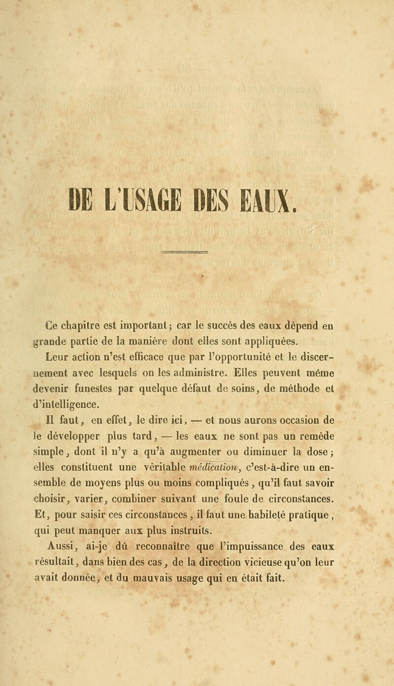 DE LTSAGE DES EAUX. Ce chapitre est important ; car le succès des eaux dépend eu grande partie de la manière dont elles sont appliquées. Leur action n'est efficace que par l'opportunité et le discer- aement avec lesquels on les administre. Elles peuvent même devenir funestes par quelque défaut de soins, de méthode et d'intelligence. Il faut, en effet, le dire ici, — et nous aurons occasion de le développer plus tard, — les eaux ne sont pas un remède simple, dont il n'y a qu'à augmenter ou diminuer la dosej elles constituent une véritable médication, c'est-à-dire un en- semble de moyens plus ou moins compliqués, qu'il faut savoir choisir, varier, combiner suivant une foule de circonstances. Et, pour saisir ces circonstances, il faut une habileté pratique , qui peut manquer aux plus instruits. Aussi, ai-je dû reconnaître que l'impuissance des eaux résultait, dans bien des cas, de la direction vicieuse qu'on leur avait donnée, et du mauvais usage qui en était fait.