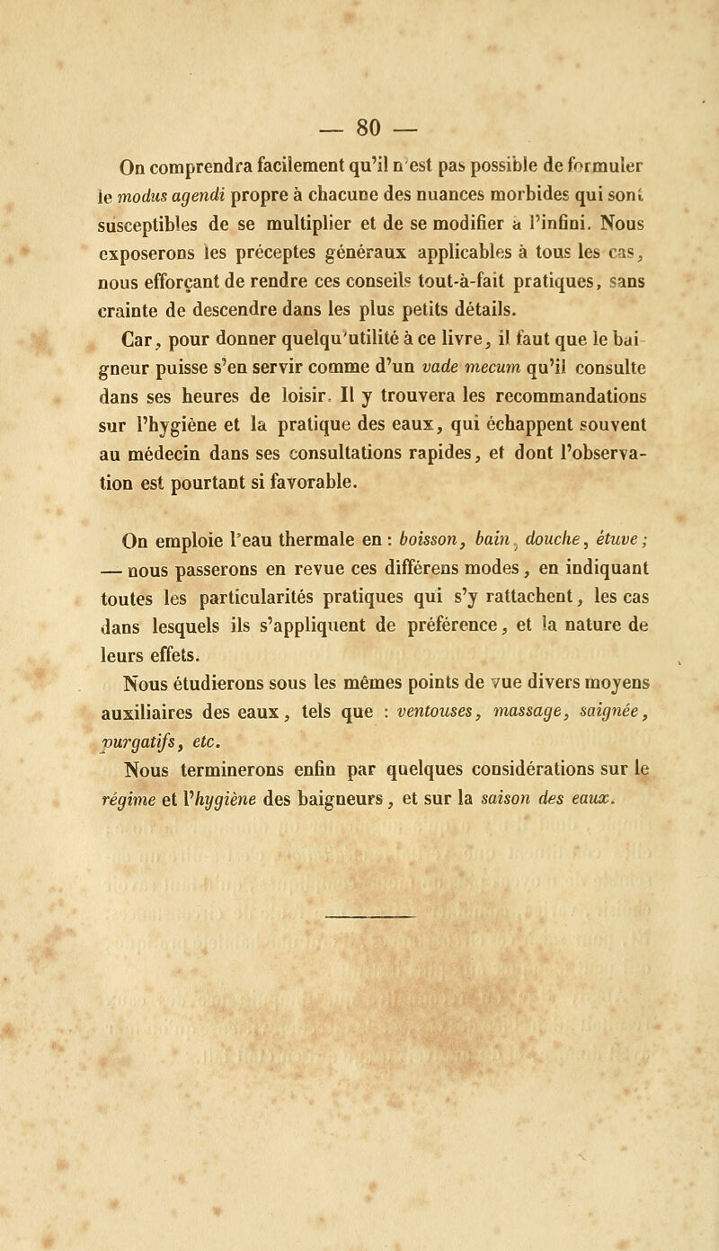 On comprendra facilement qu'il n est pas possible de formuler le modiis agendi propre à chacune des nuances morbides qui soni, susceptibles de se multiplier et de se modifier a l'infini. Nous exposerons les préceptes généraux applicables à tous les cas, nous efforçant de rendre ces conseils tout-à-fait pratiques, sans crainte de descendre dans les plus petits détails. Car, pour donner quelqu'utilité à ce livre, il faut que le bai- gneur puisse s'en servir comme d'un vade mecum qu'il consulte dans ses heures de loisir^ Il y trouvera les recommandations sur l'hygiène et la pratique des eaux, qui échappent souvent au médecin dans ses consultations rapides, et dont l'observa- tion est pourtant si favorable. On emploie l'eau thermale en : boisson, bain.^ douche, étuve; — nous passerons en revue ces différens modes, en indiquant toutes les particularités pratiques qui s'y rattachent, les cas dans lesquels ils s'appliquent de préférence, et la nature de leurs effets. Nous étudierons sous les mêmes points de vue divers moyens auxiliaires des eaux, tels que : ventouses, massage, saignée, purgatifs, etc. Nous terminerons enfin par quelques considérations sur le régime et Vhygiène des baigneurs, et sur la saison des eatix.