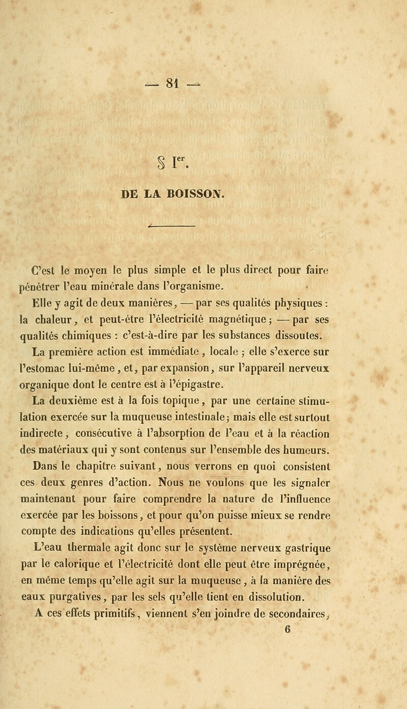 § r. BE LA BOISSON. C'est le moyen le plus simple et le plus direct pour faire pénétrer l'eau minérale dans l'organisme. Elle y agit de deux manières, — par ses qualités physiques : la chaleur, et peut-être l'électricité magnétiquej —par ses qualités chimiques : c'est-à-dire par les substances dissoutes. La première action est immédiate, locale ; elle s'exerce sur l'estomac lui-même, et, par expansion, sur l'appareil nerveux organique dont le centre est à l'épigastre. La deuxième est à la fois topique, par une certaine stimu- lation exercée sur là muqueuse intestinale j mais elle est surtout indirecte, consécutive à l'absorption de l'eau et à la réaction des matériaux qui y sont contenus sur l'ensemble des humeurs. Dans le chapitre suivant, nous verrons en quoi consistent ces deux genres d'action. Nous ne voulons que les signaler maintenant pour faire comprendre la nature de l'influence exercée par les boissons, et pour qu'on puisse mieux se rendre compte des indications qu'elles présentent. L'eau thermale agit donc sur le système nerveux gastrique par le calorique et l'électricité dont elle peut être imprégnée, en même temps qu'elle agit sur la muqueuse, à la manière des eaux purgatives, par les sels qu'elle tient en dissolution. A ces effets primitifs, viennent s'enjoindre de secondaires^ 6