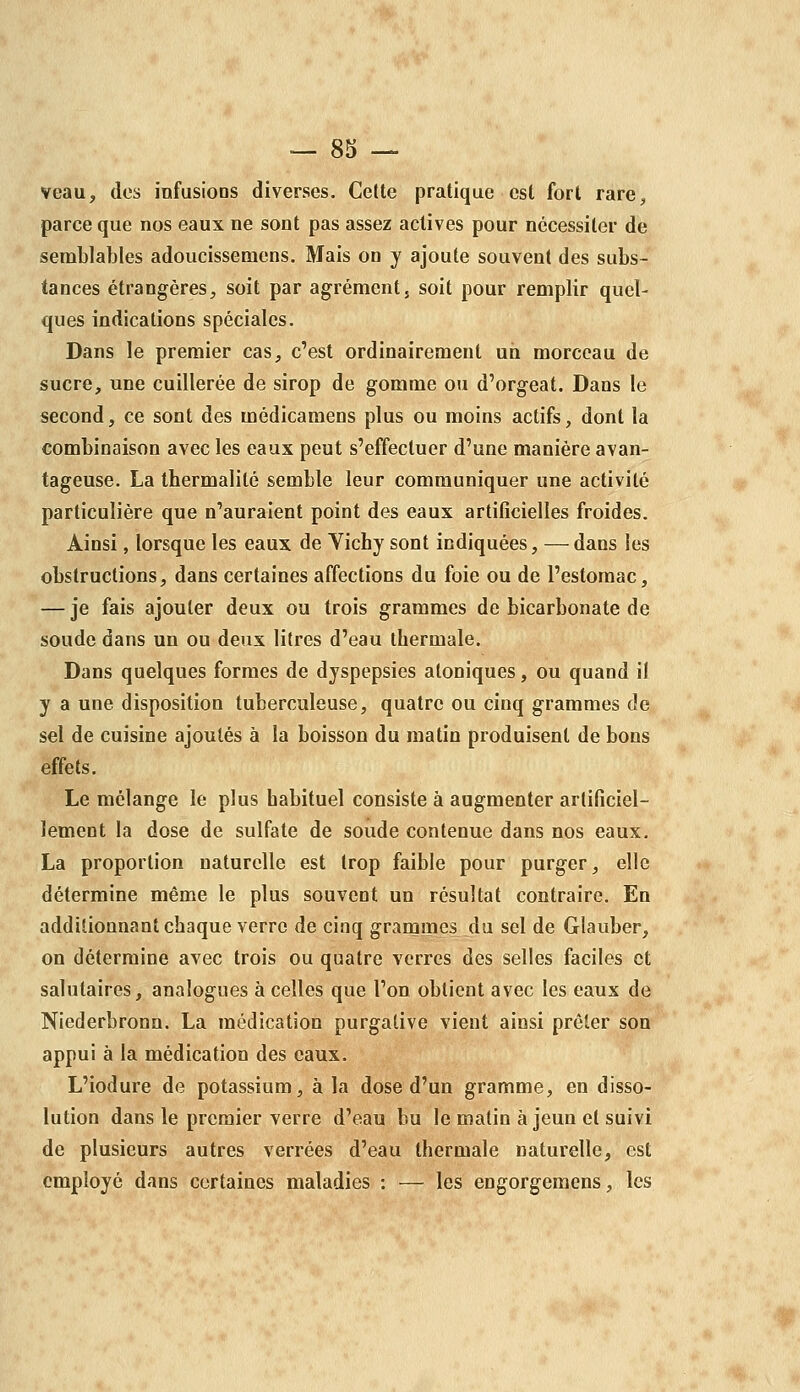 veau, des infusions diverses. Cette pratique est forl rarC;, parce que nos eaux ne sont pas assez actives pour nécessiter de semblables adoucissemens. Mais on y ajoute souvent des subs- tances étrangères, soit par agrément, soit pour remplir quel- ques indications spéciales. Dans le premier cas, c'est ordinairement un morceau de sucre, une cuillerée de sirop de gomme ou d'orgeat. Dans le second, ce sont des médicamens plus ou moins actifs, dont la combinaison avec les eaux peut s'effectuer d'une manière avan- tageuse. La thermalité semble leur communiquer une activité particulière que n'auraient point des eaux artificielles froides. Ainsi, lorsque les eaux de Yichy sont indiquées, —dans les obstructions, dans certaines affections du foie ou de l'estomac, — je fais ajouter deux ou trois grammes de bicarbonate de soude dans un ou deux litres d'eau thermale. Dans quelques formes de dyspepsies atoniques, ou quand il y a une disposition tuberculeuse, quatre ou cinq grammes de sel de cuisine ajoutés à la boisson du matin produisent de bons effets. Le mélange le plus habituel consiste à augmenter artificiel- lement la dose de sulfate de soude contenue dans nos eaux. La proportion naturelle est trop faible pour purger, elle détermine même le plus souvent un résultat contraire. En additionnant chaque verre de cinq grammes du sel de Glauber, on détermine avec trois ou quatre verres des selles faciles et salutaires, analogues à celles que l'on obtient avec les eaux de Niederbronn. La médication purgative vient ainsi prêter son appui à la médication des eaux. L'iodure de potassium, à la dose d'un gramme, en disso- lution dans le premier verre d'eau bu le matin à jeun et suivi de plusieurs autres verrées d'eau thermale naturelle, est employé dans certaines maladies : — les engorgemens, les