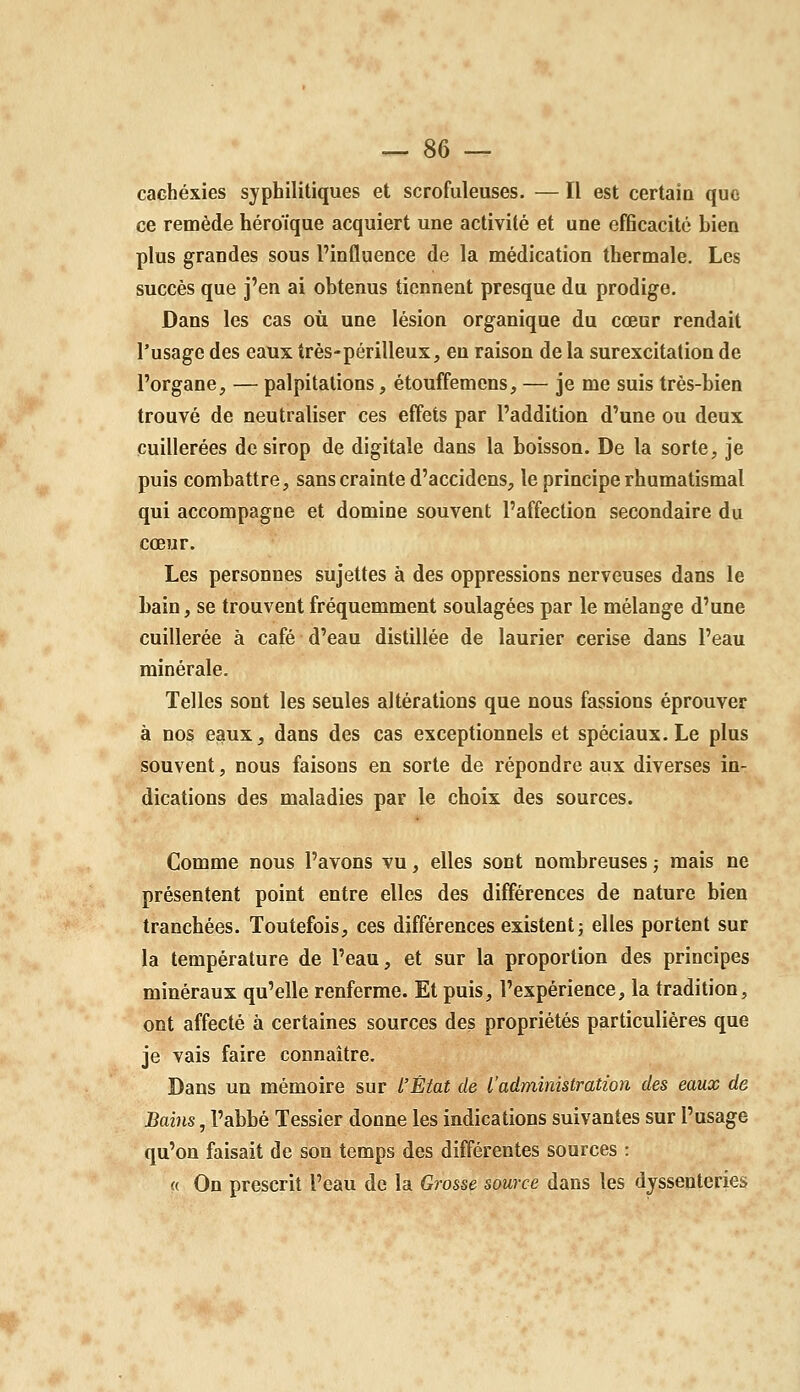 cachexies syphilitiques et scrofuleuses. — Il est certain quo ce remède héroïque acquiert une activité et une efficacité bien plus grandes sous l'influence de la médication thermale. Les succès que j'en ai obtenus tiennent presque du prodige. Dans les cas où une lésion organique du cœur rendait l'usage des eaux très-périlleux, en raison de la surexcitation de l'organe, — palpitations, étouffemcns, — je me suis très-bien trouvé de neutraliser ces effets par l'addition d'une ou deux cuillerées de sirop de digitale dans la boisson. De la sorte, je puis combattre, sans crainte d'accidens, le principe rhumatismal qui accompagne et domine souvent l'affection secondaire du cœur. Les personnes sujettes à des oppressions nerveuses dans le bain, se trouvent fréquemment soulagées par le mélange d'une cuillerée à café d'eau distillée de laurier cerise dans l'eau minérale. Telles sont les seules altérations que nous fassions éprouver à no§ e^ux, dans des cas exceptionnels et spéciaux. Le plus souvent, nous faisons en sorte de répondre aux diverses in- dications des maladies par le choix des sources. Comme nous l'avons vu, elles sont nombreuses ; mais ne présentent point entre elles des différences de nature bien tranchées. Toutefois, ces différences existent j elles portent sur la température de l'eau, et sur la proportion des principes minéraux qu'elle renferme. Et puis, l'expérience, la tradition, ont affecté à certaines sources des propriétés particulières que je vais faire connaître. Dans un mémoire sur l'État de l'administration des eaux de Bains, l'abbé Tessier donne les indications suivantes sur l'usage qu'on faisait de son temps des différentes sources : « On prescrit l'eau de la Grosse source dans les dyssenteries