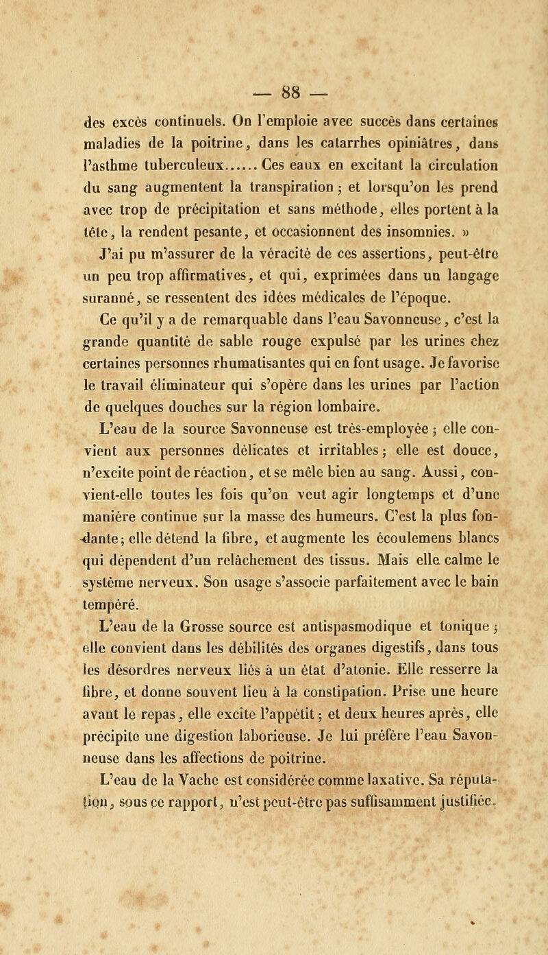 des excès continuels. On remploie avec succès dans certaines maladies de la poitrine, dans les catarrhes opiniâtres, dans l'asthme tuberculeux Ces eaux en excitant la circulation du sang augmentent la transpiration ; et lorsqu'on les prend avec trop de précipitation et sans méthode, elles portent à la tête, la rendent pesante, et occasionnent des insomnies. « J'ai pu m'assurer de la véracité de ces assertions, peut-être un peu trop affirmatives, et qui, exprimées dans un langage suranné, se ressentent des idées médicales de Tépoque. Ce qu'il y a de remarquable dans l'eau Savonneuse, c'est la grande quantité de sable rouge expulsé par les urines chez certaines personnes rhumatisantes qui en font usage. Je favorise le travail éliminateur qui s'opère dans les urines par l'action de quelques douches sur la région lombaire. L'eau de la source Savonneuse est très-employée ; elle con- vient aux personnes délicates et irritables; elle est douce, n'excite point de réaction, et se mêle bien au sang. Aussi, con- vient-elle toutes les fois qu'on veut agir longtemps et d'une manière continue sur la masse des humeurs. C'est la plus fon- -dante ; elle détend la fibre, et augmente les écoulemens blancs qui dépendent d'un relâchement des tissus. Mais elle calme le système nerveux. Son usage s'associe parfaitement avec le bain tempéré. L'eau de la Grosse source est antispasmodique et tonique ; elle convient dans les débilités des organes digestifs, dans tous les désordres nerveux liés à un état d'atonie. Elle resserre la fibre, et donne souvent lieu à la constipation. Prise une heure avant le repas, elle excite l'appétit; et deux heures après, elle précipite une digestion laborieuse. Je lui préfère l'eau Savon- neuse dans les affections de poitrine. L'eau de la Vache est considérée comme laxativc. Sa répula- fiou, sous ce rapport, n'est peut-être pas suffisamment justifiée.