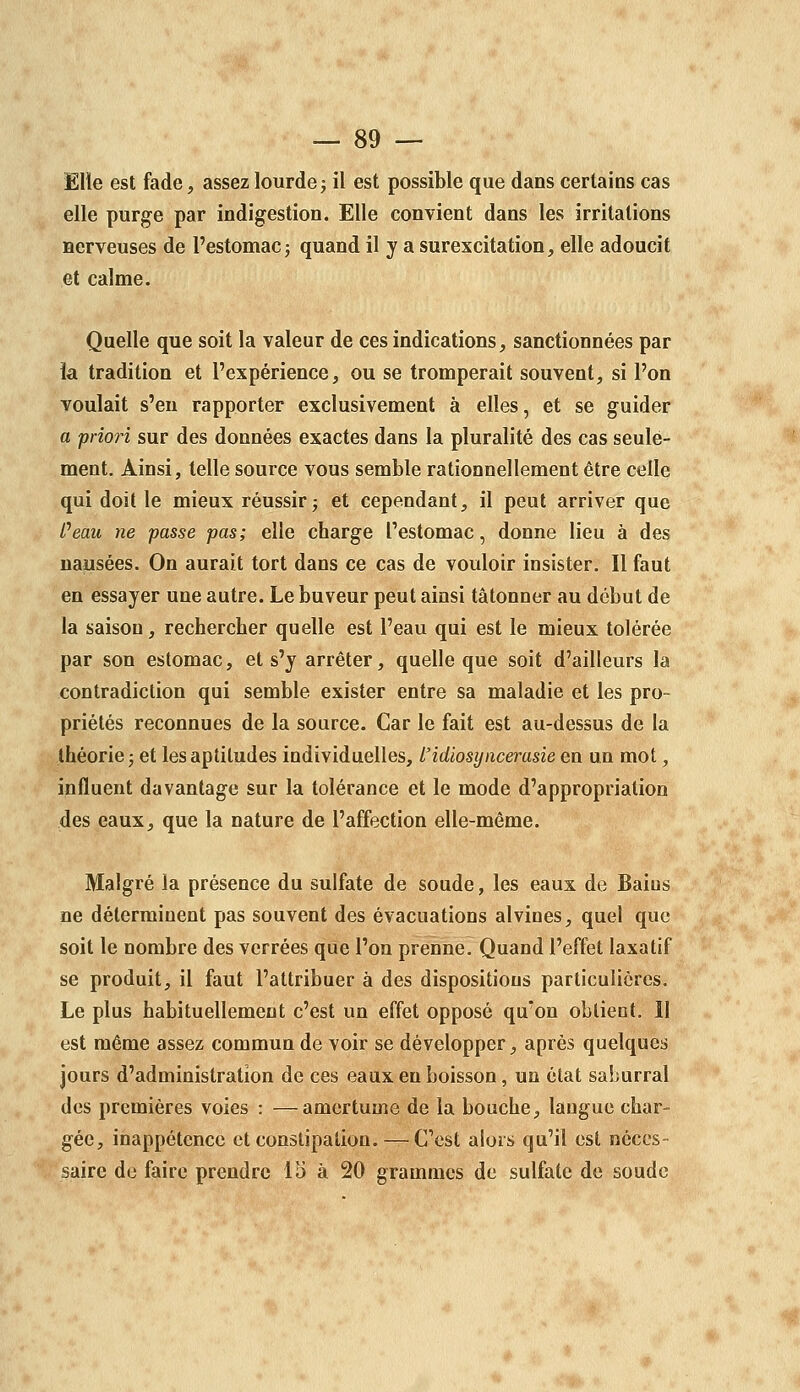 Elle est fade, assez lourdej il est possible que dans certains cas elle purge par indigestion. Elle convient dans les irritations nerveuses de l'estomac j quand il y a surexcitation, elle adoucit et calme. Quelle que soit la valeur de ces indications, sanctionnées par ia tradition et l'expérience, ou se tromperait souvent, si l'on voulait s'en rapporter exclusivement à elles, et se guider a priori sur des données exactes dans la pluralité des cas seule- ment. Ainsi, telle source vous semble rationnellement être celle qui doit le mieux réussir j et cependant, il peut arriver que Peau ne passe pas; elle charge l'estomac, donne lieu à des nausées. On aurait tort dans ce cas de vouloir insister. Il faut en essayer une autre. Le buveur peut ainsi tâtonner au début de la saison, rechercher quelle est l'eau qui est le mieux tolérée par son estomac, et s'y arrêter, quelle que soit d'ailleurs la contradiction qui semble exister entre sa maladie et les pro- priétés reconnues de la source. Car le fait est au-dessus de la théorie j et les aptitudes individuelles, l'idiosyiicerasie en un mot, influent davantage sur la tolérance et le mode d'appropriation des eaux, que la nature de l'affection elle-même. Malgré la présence du sulfate de soude, les eaux de Bains ne déterminent pas souvent des évacuations alvines, quel que soit le nombre des verrées que l'on prenne. Quand l'effet laxatif se produit, il faut l'attribuer à des dispositions particulières. Le plus habituellement c'est un effet opposé qu'on obtient. Il est même assez commun de voir se développer, après quelques jours d'administration de ces eaux en boisson, un état saburral des premières voies : —amertume de la bouche, langue char- gée, inappétence et constipation. — C'est alors qu'il est néces- saire de faire prendre 15 à 20 grammes de sulfate de soude