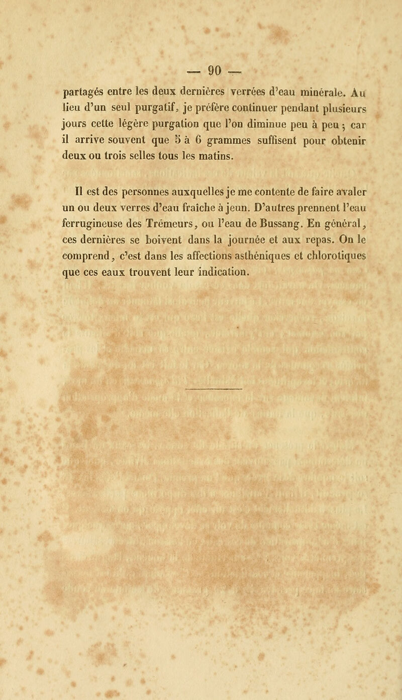 partagés entre les deux dernières verrées d'eau minérale. Au lieu d'un seul purgatif, je préfère continuer pendant plusieurs jours cette légère purgation que l'on diminue peu à peu ; car il arrive souvent que 5 à 6 grammes suffisent pour obtenir deux ou trois selles tous les matins. Il est des personnes auxquelles je me contente de faire avaler un ou deux verres d'eau fraîche à jeun. D'autres prennent l'eau ferrugineuse des Trémeurs, ou l'eau de Bussang. En général, ces dernières se boivent dans la journée et aux repas. On le comprend, c'est dans les affections asthéniques et chlorotiques que ces eaux trouvent leur indication.