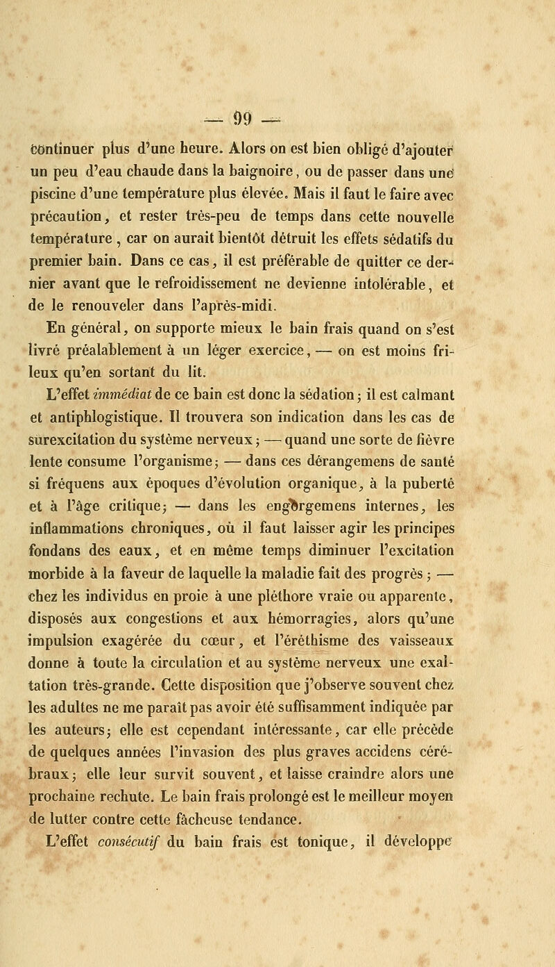 — 09 — continuer pliis d'une heure. Alors on est bien obligé d'ajouter un peu d'eau chaude dans la baignoire, ou de passer dans une' piscine d'une température plus élevée. Mais il faut le faire avec précaution, et rester très-peu de temps dans cette nouvelle température , car on aurait bientôt détruit les effets sédatifs du premier bain. Dans ce cas, il est préférable de quitter ce der- tiier avant que le refroidissement ne devienne intolérable, et de le renouveler dans l'aprés-midi. En général, on supporte mieux le bain frais quand on s'est livré préalablement à un léger exercice, — on est moins fri- leux qu'en sortant du lit. L'effet immédiat de ce bain est donc la sédation ; il est calmant et antiphlogistique. Il trouvera son indication dans les cas de surexcitation du système nerveux j — quand une sorte de fièvre lente consume l'organisme 5 — dans ces dèrangemens de santé si fréquens aux époques d'évolution organique, à la puberté et à l'âge critique; — dans les eng^rgemens internes, les inflammations chroniques, où il faut laisser agir les principes fondans des eaux, et en même temps diminuer l'excitation tnorbide à la faveur de laquelle la maladie fait des progrés ; — chez les individus en proie à une pléthore vraie ou apparente, disposés aux congestions et aux hémorragies, alors qu'une impulsion exagérée du cœur, et l'éréthisme des vaisseaux donne à toute la circulation et au système nerveux une exal- tation très-grande. Cette disposition que j'observe souvent chez les adultes ne me paraît pas avoir été suffisamment indiquée par les auteurs5 elle est cependant intéressante, car elle précède de quelques années l'invasion des plus graves accidens céré- braux ; elle leur survit souvent, et laisse craindre alors une prochaine rechute. Le bain frais prolongé est le meilleur moyen de lutter contre cette fâcheuse tendance. L'effet consécutif du bain frais est tonique, il développe