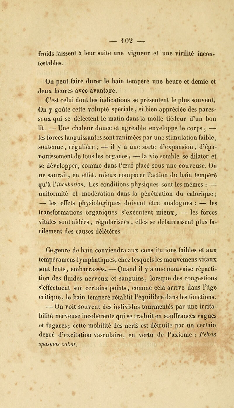 froids laissent à leur suite une vigueur et une virilité incon^ testables. On peut faire durer le bain tempéré une heure et demie et deux heures avec avantage. C'est celui dont les indications se présentent le plus souvent. On y goûte cette volupté spéciale, si bien appréciée des pares- seux qui se délectent le matin dans la molle tiédeur d'un bon lit. — Une chaleur douce et agréable enveloppe le corps ; — les forces languissantes sont ranimées par une stimulation faible, soutenue, régulière; — il y a une sorte d'expansion, d'épa- nouissement de tous les organes ; — la vie semble se dilater et se développer, comme dans l'œuf placé sous une couveuse. On ne saurait, en effet, mieux comparer l'action du bain tempéré qu'à Vincubation. Les conditions physiques sont les mêmes : — uniformité et modération dans la pénétration du calorique ; — les effets physiologiques doivent être analogues : — les transformations organiques s'exécutent mieux, — les forces vitales sont aidées, régularisées , elles se débarrassent plus fa- cilement des causes délétères. Ce genre de bain conviendra aux constitutions faibles et aux tempéramens lymphatiques, chez lesquels les mouvemens vitaux sont lents, embarrassés. — Quand il y a une mauvaise réparti- tion des fluides nerveux et sanguins, lorsque des congestions s'effectuent sur certains points, comme cela arrive dans l'âge critique, le bain tempéré rétablit l'équilibre dans les fonctions. — On voit souvent des individus tourmentés par une irrita- bilité nerveuse incohérente qui se traduit en souffrances vagues et fugaces j cette mobilité des nerfs est détruite par un certain degré d'excitation vasculaire, en vertu de l'axiome : Febrîs spasmos solvit.