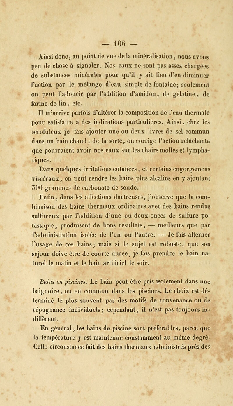 Ainsi donc, au point de vue de la minéralisation, nous avons peu de chose à signaler. Nos eaux ne sont pas assez chargées de substances minérales pour qu'il y ait lieu d'en diminuer l'action par le mélange d'eau simple de fontaine ^ seulement on pput l'adoucir par l'addition d'amidon, de gélatine, de farine de lin, etc. Il m'arrive parfois d'altérer la composition de l'eau thermale pour satisfaire à des indications particulières. Ainsi, chez les scrofuleux je fais ajouter une ou deux livres de sel commun dans un bain chaud j de la sorte, on corrige l'action relâchante que pourraient avoir nos eaux sur les chairs molles et lympha- tiques. Dans quelques irritations cutanées, et certains engorgemens viscéraux, on peut rendre les bains plus alcalins en y ajoutant 500 grammes de carbonate de soude. Enfin, dans les affections dartreuses, j'observe que la com- binaison des bains thermaux ordinaires avec des bains rendus sulfureux par l'addition d'une ou deux onces de sulfure po- tassique, produisent de bons résultats, — meilleurs que par l'administration isolée de l'un ou l'autre. — Je fais alterner l'usage de ces bains j mais si le sujet est robuste, que son séjour doive être de courte durée, je fais prendre le bain na- turel le malin et le bain artificiel le soir. Bains en piscines. Le bain peut être pris isolément dans une baignoire, ou en commun dans les piscines. Le choix est dé- terminé le plus souvent par des motifs de convenance ou de répugnance individuels ; cependant, il n'est pas toujours in- différent. En général, les bains de piscine sont préférables, parce que la température y est maintenue constamment au même degré. Cette circonstance fait des bains thermaux administrés prés des