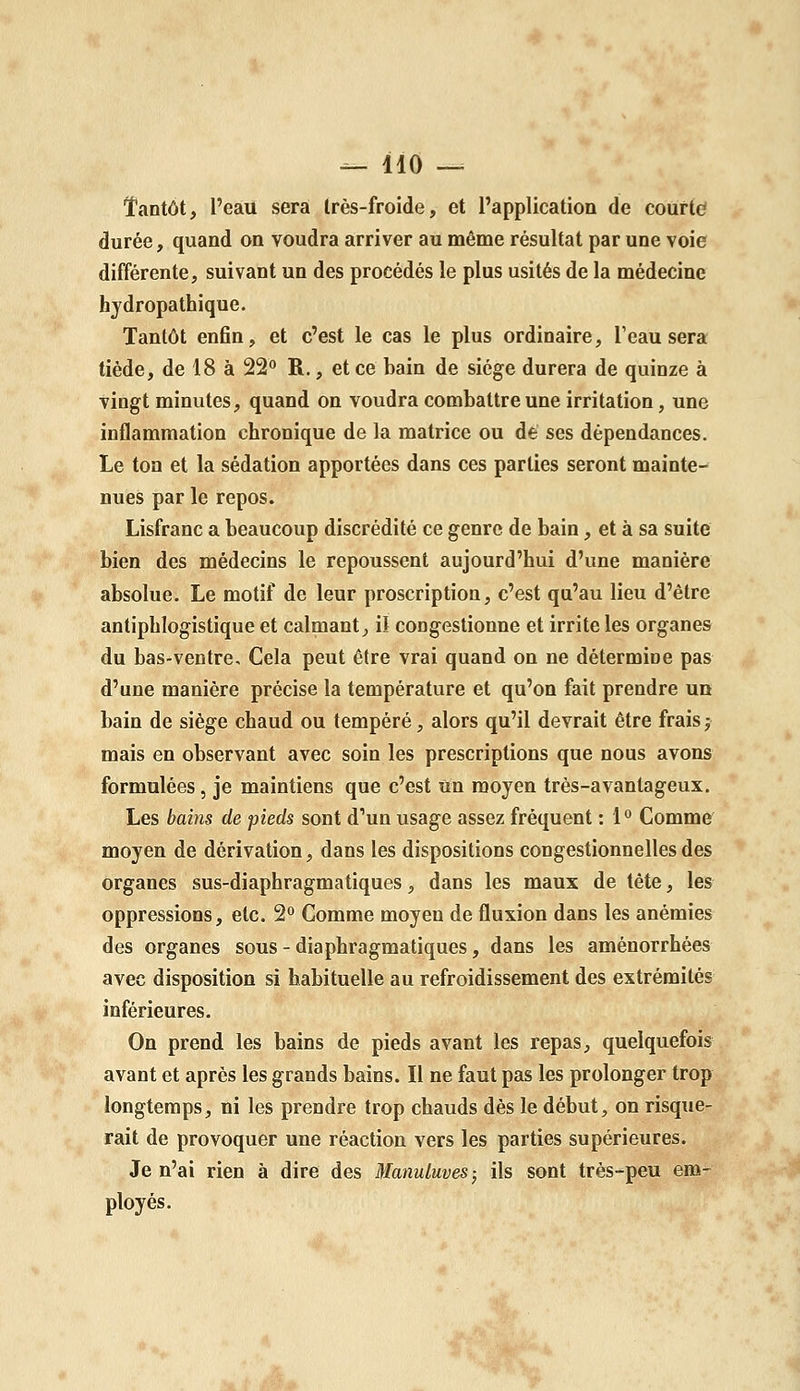 Tantôt, l'eau sera très-froide, et l'application de courtd durée, quand on voudra arriver au même résultat par une voie différente, suivant un des procédés le plus usités de la médecine hydropathique. Tantôt enfin, et c'est le cas le plus ordinaire, Teau sera tiède, de 18 à 22° R., et ce bain de siège durera de quinze à vingt minutes, quand on voudra combattre une irritation, une inflammation chronique de la matrice ou de ses dépendances. Le ton et la sédation apportées dans ces parties seront mainte- nues par le repos. Lisfranc a beaucoup discrédité ce genre de bain, et à sa suite bien des médecins le repoussent aujourd'hui d'une manière absolue. Le motif de leur proscription, c'est qu'au lieu d'être antiphlogistique et calmant, il congestionne et irrite les organes du bas-ventre. Cela peut être vrai quand on ne détermine pas d'une manière précise la température et qu'on fait prendre un bain de siège chaud ou tempéré, alors qu'il devrait être frais j mais en observant avec soin les prescriptions que nous avons formulées, je maintiens que c'est un moyen très-avantageux. Les bains de pieds sont d'un usage assez fréquent : l*' Comme moyen de dérivation, dans les dispositions congestionnelles des organes sus-diaphragmatiques, dans les maux de tète, les oppressions, etc. 2° Comme moyen de fluxion dans les anémies des organes sous - diaphragmatiques, dans les aménorrhées avec disposition si habituelle au refroidissement des extrémités inférieures. On prend les bains de pieds avant les repas, quelquefois avant et après les grands bains. Il ne faut pas les prolonger trop longtemps, ni les prendre trop chauds dès le début, on risque- rait de provoquer une réaction vers les parties supérieures. Je n'ai rien à dire des Manuluves- ils sont très-peu em- ployés.