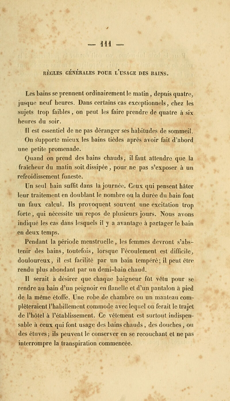 RÈGLES GÉNÉRALES POUR l'uSAGE DES BAINS. Les bains se prennent ordinairement le malin, depuis quatre^ jusque neuf heures. Dans certains cas exceptionnels, chez les sujets trop faibles, on peut les faire prendre de quatre à six heures du soir. Il est essentiel de ne pas déranger ses habitudes de sommeil. On supporte mieux les bains tièdes après avoir fait d'abord une petite promenade. Quand on prend des bains chauds, il faut attendre que la fraîcheur du matin soit dissipée, pour ne pas s'exposer à un refroidissement funeste. Un seul bain suffit dans la journée. Ceux qui pensent hâter leur traitement en doublant le nombre ou la durée du bain font un faux calcul. Ils provoquent souvent une excitation trop forte, qui nécessite un repos de plusieurs jours. Nous avons indiqué les cas dans lesquels il y a avantage à partager le bain en deux temps. Pendant la période menstruelle, les femmes devront s'abs- tenir des bains, toutefois, lorsque l'écoulement est difficile, douloureux, il est facilité par un bain tempéré; il peut être rendu plus abondant par un demi-bain chaud. Il serait à désirer que chaque baigneur fût vêtu pour se rendre au bain d'un peignoir en flanelle et d'un pantalon à pied de la même étoffe. Une robe de chambre ou un manteau com- pléteraient l'habillement commode avec lequel on ferait le trajet de l'hôtel à l'établissement. Ce vêtement est surtout indispen- sable à ceux qui font usage des bains chauds, des douches, ou des étuvesj ils peuvent le conserver en se recouchant et ne pas interrompre la transpiration commencée.