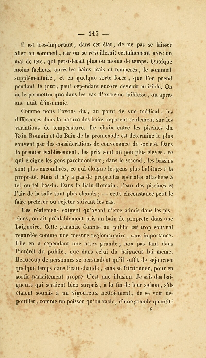 — 115 — Il est très-important, dans cet état, de ne pas se laisser aller au sommeil, car on se réveillerait certainement avec un mal de tête, qui persisterait plus ou moins de temps. Quoique moins fâcheux après les bains frais et tempérés, le sommeil supplémentaire , et en quelque sorte forcé, que l'on prend pendant le jour, peut cependant encore devenir nuisible. On ne le permettra que dans les cas d'extrême faiblesse, ou après une nuit d'insomnie. Comme nous l'avons dit, au point de vue médical, les différences dans la nature des bains reposent seulement sur les variations de température. Le choix entre les piscines du Bain-Romain et du Bain de la promenade est déterminé le plus souvent par des considérations de convenance de société. Dans le premier établissement, les prix sont un peu plus élevés, ce qui éloigne les gens parcimonieux j dans le second, les bassins sont plus encombrés, ce qui éloigne les gens plus habitués à la propreté. Mais il n'y a pas de propriétés spéciales attachées à tel ou tel bassin. Dans le Bain-Romain, l'eau des piscines et l'air de la salle sont plus chauds ; — cette circonstance peut le faire préférer ou rejeter suivant les cas. Les réglemens exigent qu'avant d'être admis dans les pis- cines, on ait préalablement pris un bain de propreté dans une baignoire. Celte garantie donnée au public est trop souvent regardée comme une mesure réglementaire, sans importance. Elle en a cependant une assez grande ; non pas tant dans l'intérêt du public, que dans celui du baigneur lui-même. Beaucoup de personnes se persuadent qu'il suffit de séjourner quelque temps dans l'eau chaude, sans se frictionner, pour en sortir parfaitement propre. C'est une illusion. Je sais des bai- gneurs qui seraient bien surpris, à la fin de leur saison, s'ils étaient soumis à un vigoureux nettoiement, de se voir dé- pouiller, comme un poisson qu'on racle, d'une grande quantité 8