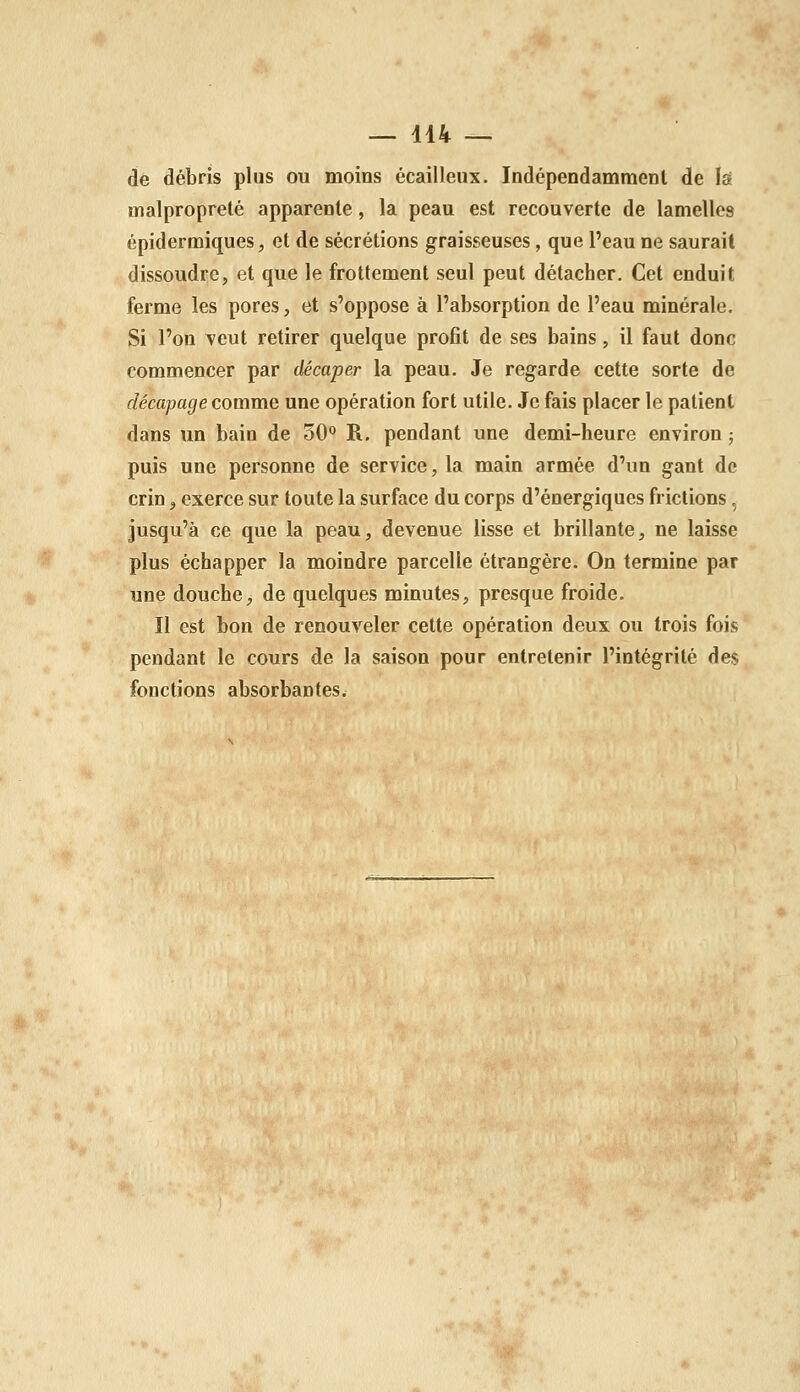 de débris plus ou moins écailleux. Indépendamment de Is malpropreté apparente, la peau est recouverte de lamelles épidermiques, et de sécrétions graisseuses, que l'eau ne saurait dissoudre, et que le frottement seul peut détacher. Cet enduit ferme les pores, et s'oppose à l'absorption de l'eau minérale. Si l'on veut retirer quelque profit de ses bains, il faut donc commencer par décaper la peau. Je regarde cette sorte de décapage comme une opération fort utile. Je fais placer le patient dans un bain de 30° R. pendant une demi-heure environ ; puis une personne de service, la main armée d'un gant de crin, exerce sur toute la surface du corps d'énergiques frictions, jusqu'à ce que la peau, devenue lisse et brillante, ne laisse plus échapper la moindre parcelle étrangère. On termine par une douche, de quelques minutes, presque froide. Il est bon de renouveler cette opération deux ou trois fois pendant le cours de la saison pour entretenir l'intégrité des fonctions absorbantes.