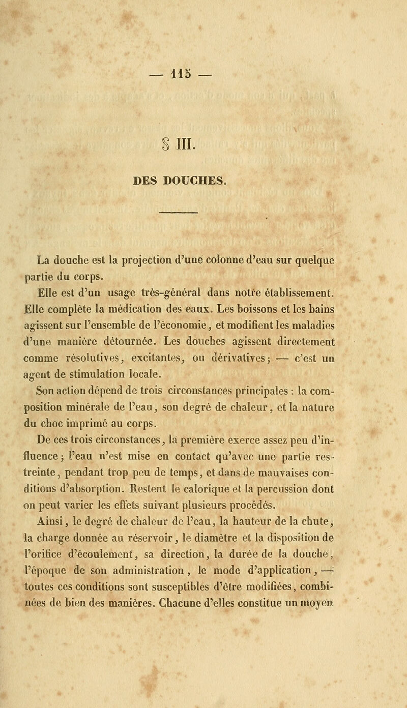 § III. DES DOUCHES. La douche est la projection d'une colonne d'eau sur quelque partie du corps. Elle est d'un usage très-général dans notre établissement. Elle complète la médication des eaux. Les boissons et les bains agissent sur l'ensemble de l'économie, et modifient les maladies d'une manière détournée. Les douches agissent directement comme résolutives, excitantes, ou dérivativesj — c'est un agent de stimulation locale. Son action dépend de trois circonstances principales : la com- position minérale de l'eau, son degré de chaleur, et la nature du choc imprimé au corps. De ces trois circonstances, la première exerce assez peu d'in- fluence ; i'eau n'est mise en contact qu'avec une partie res- treinte, pendant trop peu de temps, et dans de mauvaises con- ditions d'absorption. Restent le calorique et la percussion dont on peut varier les effets suivant plusieurs procédés. Ainsi, le degré de chaleur de l'eau, la hauteur de la chute, la charge donnée au réservoir, le diamètre et la disposition de l'orifice d'écoulement, sa direction, la durée de la douche, l'époque de son administration , le mode d'application, —: toutes ces conditions sont susceptibles d'être modifiées, combi- nées de bien des manières. Chacune d'elles constitue un moyen