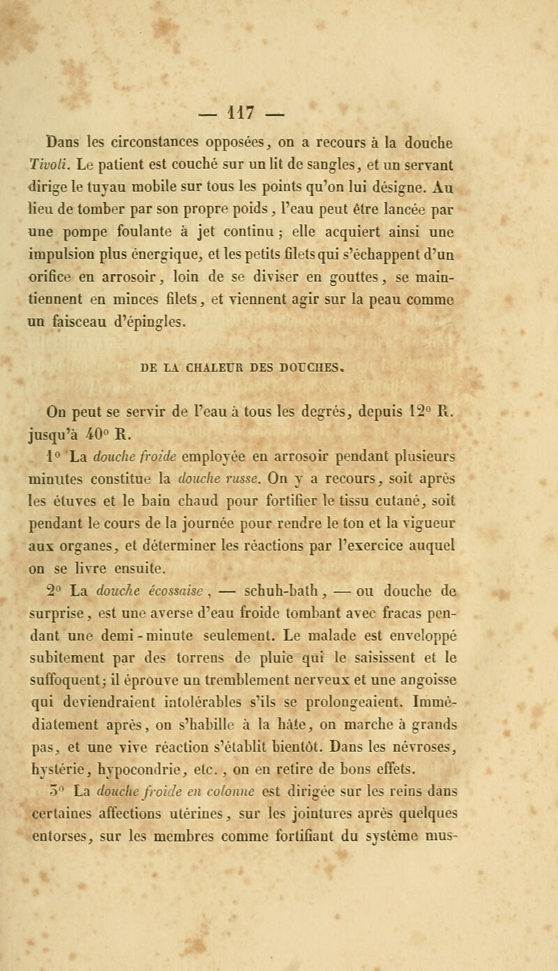 Dans les circonstances opposées, on a recours à la douche Tivoli. Le patient est couché sur un lit de sangles, et un servant dirige le tuyau mobile sur tous les points qu'on lui désigne. Au lieu de tomber par son propre poids , l'eau peut être lancée par une pompe foulante à jet continu ; elle acquiert ainsi une impulsion plus énergique, et les petits filets qui s'échappent d'un orifice en arrosoir, loin de se diviser en gouttes, se main- tiennent en minces filets, et Tiennent agir sur la peau comme un faisceau d'épingles. DE LA CHALEUR DES DOUCHES, On peut se servir de l'eau à tous les degrés, depuis 12° E.. jusqu'à 4.0° R. 1° La douche froide employée en arrosoir pendant plusieurs minutes constitue la douche russe. On y a recours, soit après les étuvcs et le bain chaud pour fortifier le tissu cutané, soit pendant le cours de la journée pour rendre le ton et la vigueur aux organes, et déterminer les réactions par l'exercice auquel on se livre ensuite. 2° La douche écossaise , — schuh-bath, — ou douche de surprise, est une averse d'eau froide tombant avec fracas pen- dant une demi-minute seulement. Le malade est enveloppé subitement par des torrens de pluie qui le saisissent et le suffoquent; il éprouve un tremblement nerveux et une angoisse qui deviendraient intolérables s'ils se prolongeaient. Immé- diatement après, on s'habille à la hâte, on marche à grands pas, et une vive réaction s'établit bientôt. Dans les névroses, hystérie, hypocondrie, etc. , on en retire de bons effets. 5'^ La douche froide en colonne est dirigée sur les reins dans certaines affections utérines, sur les jointures après quelques entorses, sur les membres comme fortifiant du svstème mus-