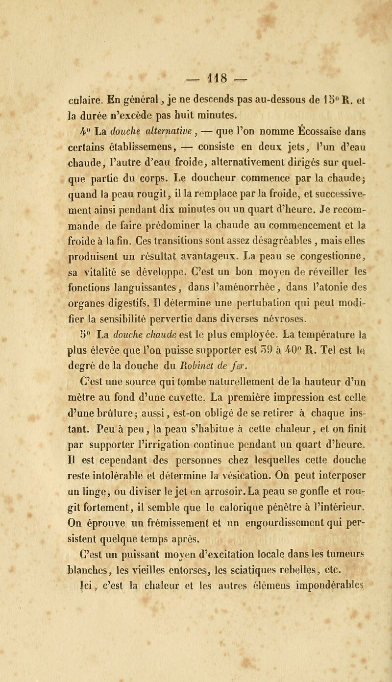 culaire. En général, je ne descends pas au-dessous de 15 R. et la durée n'excède pas huit minutes. ^° La douche alternative, — que l'on nomme Écossaise dans certains établissemens, — consiste en deux jets, l'un d'eau chaude, l'autre d'eau froide, alternativement dirigés sur quel- que partie du corps. Le doucheur commence par la chaude j quand la peau rougit, il la remplace par la froide, et successive- ment ainsi pendant dix minutes ovi un quart d'heure. Je recom- mande de faire prédominer la chaude au commencement et la froide à la fin. Ces transitions sont assez désagréables , mais elles produisent un résultat avantageux. La peau se congestionne, sa vitalité se développe. C'est un bon moyen de réveiller les fonctions languissantes, dans l'aménorrhée, dans l'atonie des organes digestifs. Il détermine une pertubation qui peut modi- fier la sensibilité pervertie dans diverses névroses. S La douche chaude est le plus employée. La température la plus élevée que l'on puisse supporter est 59 à 4-0*^ R. Tel est le degré de la douche du Robi7iet de fer. C'est une source qui tombe naturellement de la hauteur d'un métré au fond d'une cuvette. La première impression est celle d'une brûlure5 aussi, est-on obligé de se retirer à chaque ins- tant. Peu à peu, |a peau s'habitue à celte chaleur, et on finit par supporter l'irrigation continue pendant un quart d'heure. Il est cependant des personnes chez lesquelles cette douche reste intolérable et détermine la vésication. On peut interposer un linge, ou diviser le jet en arrosoir.La peau se gonfle et rou- git fortement, il semble que le calorique pénètre à l'intérieur. On éprouve un frémissement et un engourdissement qui per- sistent quelque temps après. C'est un puissant moyen d'excitation locale dans les tumeurs blanches, les vieilles entorses, les sciatiques rebelles, etc. Ici, c'est la chaleur et les autres élémens impondérables