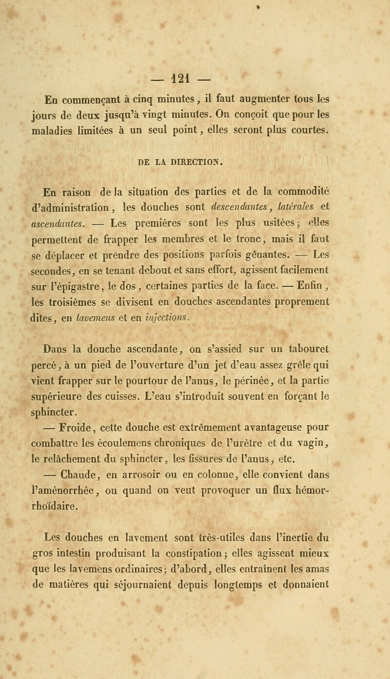 En commençant à cinq minutes, il faut augmenter tous les jours de deux jusqu'à yingt minutes. On conçoit que pour les maladies limitées à un seul point, elles seront plus courtes. DE LA DIRECTION. En raison de la situation des parties et de la commodité d'administration, les douches sont descendantes, latérales et ascendantes. — Les premières sont les plus usitées j elles permettent de frapper les membres et le tronc, mais il faut se déplacer et prendre des positions parfois gênantes. — Les secondes, en se tenant debout et sans effort, agissent facilement sur l'épigastre, le dos , certaines parties de la face. — Enfin , les troisièmes se divisent en douches ascendantes proprement dites, en lavemens et en injections. Dans la douche ascendante, on s'assied sur un tabouret percé, à un pied de l'ouverture d'un jet d'eau assez grêle qui vient frapper sur le pourtour de l'anus, le périnée, et la partie supérieure des cuisses. L'eau s'introduit souvent en forçant le sphincter. — Froide, cette douche est extrêmement avantageuse pour combattre les écoulemens chroniques de l'urètre et du vagin, le relâchement du sphincter, les fissures de l'anus, etc. — Chaude, en arrosoir ou en colonne, elle convient dans l'aménorrhée, ou quand on veut provoquer un flux hémor- rhoïdaire. Les douches en lavement sont très-utiles dans l'inertie du gros intestin produisant la constipation ; elles agissent mieux que les lavemens ordinaires; d'abord, elles entraînent les amas de matières qui séjournaient depuis longtemps et donnaient