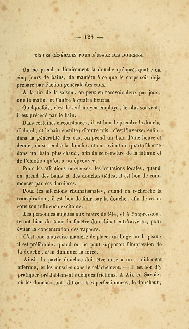 RÈGLES GÉNÉRALES POUR l'uSAGE DES DOUCHES. On ne prend ordinairement la douche qu'après quatre ou cinq jours de bains, de manière à ce que le corps soit déjà préparé par l'action générale des eaux. A la fin de la saison , on peut en recevoir deux par jour, une le matin, et l'autre à quatre heures. Quelquefois, c'est le seul moyen employé, le plus souvent, il est précédé par le bain. Dans certaines circonstances, il est bon de prendre la douche d'abord, et le bain ensuite; d'autrefois, c'est l'inverse ; enfin, dans la généralité des cas, on prend un bain d'une heure et demie, on se rend à la douche, et on revient un quart d'heure dans un bain plus chaud, afin de se remettre de la fatigue et de l'émotion qu'on a pu éprouver. Pour les affections nerveuses, les irritations locales, quand on prend des bains et des douches tiédes, il est bon de com- mencer par ces dernières. Pour les affections rhumatismales, quand on recherche la transpiration, il est bon de finir par la douche, afin de rester sous son influence excitante. Les personnes sujettes aux maux de tête, et à l'oppression , feront bien de tenir la fenêtre du cabinet entr'ouverte, pour éviter la concentration des vapeurs. C'est une mauvaise manière de placer un linge sur la peau ; il est préférable, quand on ne peut supporter l'impression de la douche, d'en diminuer la force. Ainsi, la partie douchée doit être mise à nu, solidement affermie, et les muscles dans le relâchement. — Il est bon d'y pratiquer préalablement quelques frictions. A Aix en Savoie, où les douches sont, dit-on, très-perfection nées, le doucheur,