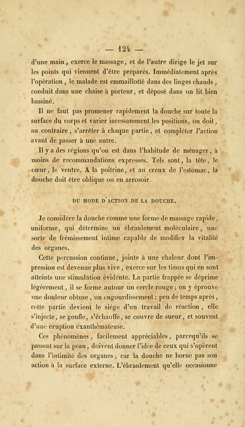 d'une main^ exerce le massage, et de l'autre dirige le jet sur les points qui viennent d'être préparés. Immédiatement après l'opération, le malade est emmaillotté dans des linges chauds, conduit dans une chaise à porteur, et déposé dans un lit bien bassiné. Il ne faut pas promener rapidement la douche sur toute la surface du corps et varier incessamment les positions, on doit, au contraire, s'arrêter à chaque partie, et compléter l'action avant de passer à une autre. Il y a des régions qu'on est dans l'habitude de ménager, à moins de recommandations expresses. Tels sont, la tête, le cœur, le ventre. A la poitrine, et au creux de l'estomac, la douche doit être oblique ou en arrosoir. DU MODE d'action DE LA DOUCHE. Je considère la douche comme une forme de massage rapide, uniforme, qui détermine un ébranlement moléculaire, une sorte de frémissement intime capable de modifier la vitalité des organes. Celte percussion continue, jointe à une chaleur dont l'im- pression est devenue plus vive, exerce sur les tissus qui en sont atteints une stimulation évidente. La partie frappée se déprime légèrement, il se forme autour un cercle rouge ; on y éprouve une douleur obtuse , un engourdissement ; peu de temps après, cette partie devient le siège d'un travail de réaction , elle s'injecte, se gonfle, s'échauffe, se couvre de sueur, et souvent d'une éruption exanthémateuse. Ces phénomènes, facilement appréciables, parcequ'ils se passent sur la peau, doivent donner l'idée de ceux qui s'opèrent dans l'intimité des organes ; car la douche ne borne pas son action à la surface externe. L'ébranlement qu'elle occasionne