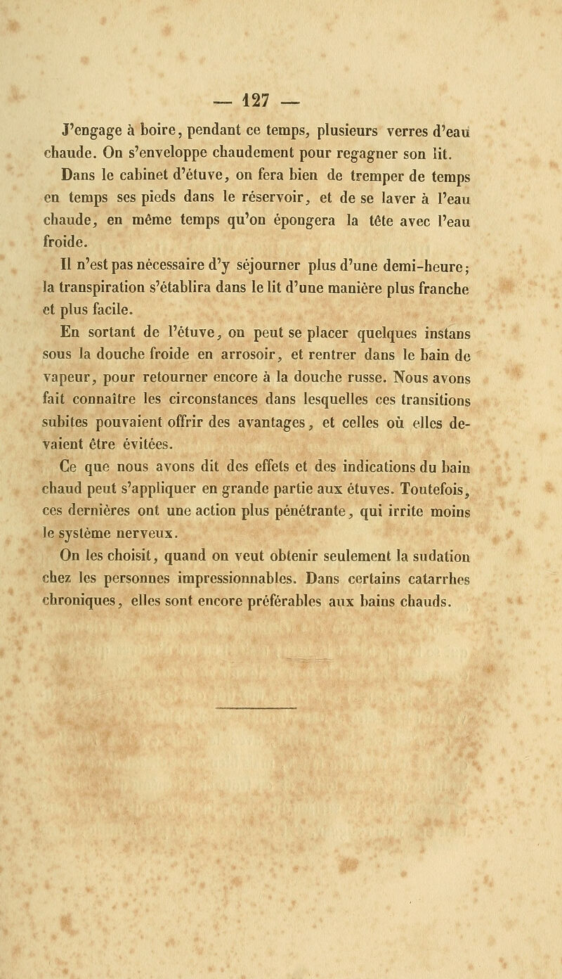 J'engage à boire, pendant ce temps, plusieurs verres d'eau chaude. On s'enveloppe chaudement pour regagner son lit. Dans le cabinet d'étuve, on fera bien de tremper de temps en temps ses pieds dans le réservoir, et de se laver à l'eau chaude, en même temps qu'on épongera la tête avec l'eau froide. Il n'est pas nécessaire d'y séjourner plus d'une demi-heure; la transpiration s'établira dans le lit d'une manière plus franche et plus facile. En sortant de l'étuve, on peut se placer quelques instans sous la douche froide en arrosoir, et rentrer dans le bain de vapeur, pour retourner encore à la douche russe. Nous avons fait connaître les circonstances dans lesquelles ces transitions subites pouvaient offrir des avantages, et celles oii elles de- vaient être évitées. Ce que nous avons dit des effets et des indications du bain chaud peut s'appliquer en grande partie aux étuves. Toutefois, ces dernières ont une action plus pénétrante, qui irrite moins le système nerveux. On les choisit, quand on veut obtenir seulement la sudation chez les personnes impressionnables. Dans certains catarrhes chroniques, elles sont encore préférables aux bains chauds.