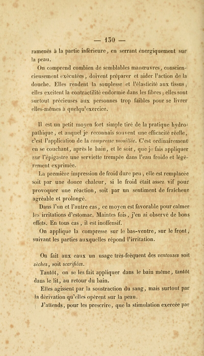 ramenés à la partie inférieure, en serrant énergiquement sur la peau. On comprend combien de semblables manœuvres, conscien- cieusement exécutées, doivent préparer et aider l'action de la douche. Elles rendent la souplesse et l'élasticité aux tissus ; elles excitent la contractilité endormie dans les fibres ; elles sont surtout précieuses aux personnes trop faibles pour se livrer elles-mêmes à quelqu'exercice. Il est un petit moyen fort simple tiré de la pratique hydro- patbique , et auquel je reconnais souvent une efficacité réelle, c'est l'application de la compresse mouillée. C'est ordinairement en se couchant, après le bain, et le soir, que je fais appliquer sur Tépigastre une serviette trempée dans l'eau froide et légè- rement exprimée. La première impression de froid dure peu , elle est remplacée soit par une douce chaleur, si le froid était assez vif pour provoquer une réaction, soit par un sentiment de fraîcheur agréable et prolongé. Dans l'un et l'autre cas, ce moyen est favorable pour calmer les irritations d'estomac. Maintes fois, j'en ai observé de bons effets. En tous cas , il est inoffensif. On applique la compresse sur le bas-ventre, sur le front, suivant les parties auxquelles répond l'irritation. On fait aux eaux un usage très-fréquent des ventouses soit sèches, soit scarifiées. Tantôt, on se les fait appliquer dans le bain même, tantôt dans le lit, au retour du bain. Elles agissent par la soustraction du sang, mais surtout par la dérivation qu'elles opèrent sur la peau. J'attends, pour les prescrire, que la stimulation exercée par