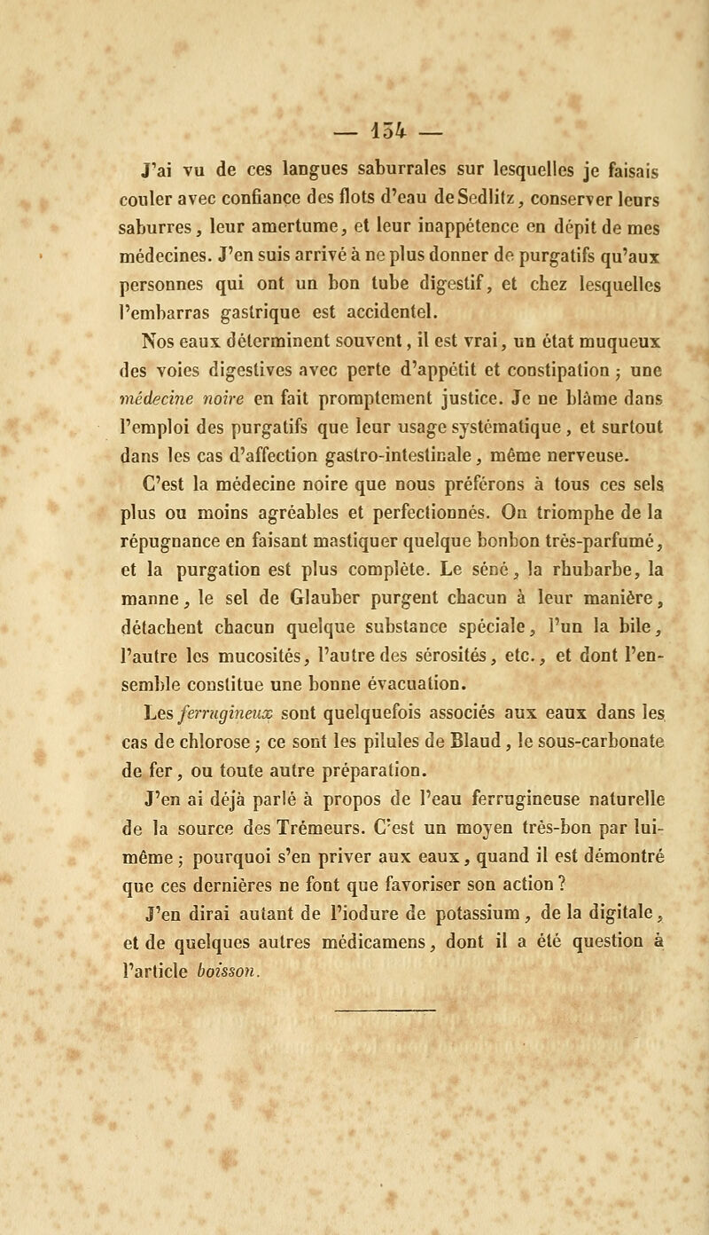 J'ai vu de ces langues saburrales sur lesquelles je faisais couler avec confiance des flots d'eau deSedIilz, conserver leurs saburres, leur amertume, et leur inappétence en dépit de mes médecines. J'en suis arrivé à ne plus donner de purgatifs qu'aux personnes qui ont un bon tube digestif, et chez lesquelles l'embarras gastrique est accidentel. Nos eaux déterminent souvent, il est vrai, un état muqueux des voies digestives avec perte d'appétit et constipation ; une médecine noire en fait proraptement justice. Je ne blâme dans l'emploi des purgatifs que leur usage systématique, et surtout dans les cas d'affection gastro-intestinale, même nerveuse. C'est la médecine noire que nous préférons à tous ces sels plus ou moins agréables et perfectionnés. On triomphe de la répugnance en faisant mastiquer quelque bonbon très-parfumé, et la purgation est plus complète. Le séné, la rhubarbe, la manne, le sel de Glauber purgent chacun à leur manière, détachent chacun quelque substance spéciale, l'un la bile, l'autre les mucosités, l'autre des sérosités, etc., et dont l'en- semble constitue une bonne évacuation. Les ferrugineux sont quelquefois associés aux eaux dans les cas de chlorose ; ce sont les pilules de Blaud, le sous-carbonate de fer, ou toute autre préparation. J'en ai déjà parlé à propos de l'eau ferrugineuse naturelle de la source des Trémeurs. C'est un moyen très-bon par lui- même ; pourquoi s'en priver aux eaux, quand il est démontré que ces dernières ne font que favoriser son action ? J'en dirai autant de l'iodure de potassium, de la digitale, et de quelques autres médicamens, dont il a été question à l'article boisson.