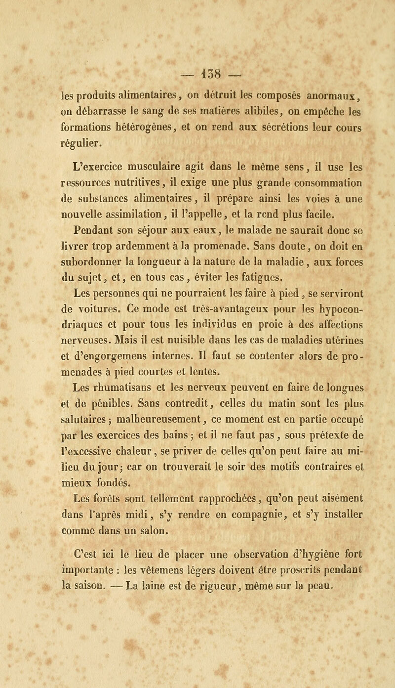 les produits alimentaires, on détruit les composés anormaux, on débarrasse le sang de ses matières alibiles, on empêche les formations hétérogènes, et on rend aux sécrétions leur cours régulier. L'exercice musculaire agit dans le même sens, il use les ressources nutritives, il exige une plus grande consommation de substances alimentaires, il prépare ainsi les voies à une nouvelle assimilation, il l'appelle, et la rend plus facile. Pendant son séjour aux eaux, le malade ne saurait donc se livrer trop ardemment à la promenade. Sans doute, on doit en subordonner la longueur à la nature de la maladie, aux forces du sujet, et, en tous cas, éviter les fatigues. Les personnes qui ne pourraient les faire à pied, se serviront de voilures. Ce mode est très-avantageux pour les hypocon- driaques et pour tous les individus en proie à des affections nerveuses. Mais il est nuisible dans les cas de maladies utérines et d'engorgemens internes. Il faut se contenter alors de pro- menades à pied courtes et lentes. Les rhumatisans et les nerveux peuvent en faire de longues et de pénibles. Sans contredit, celles du matin sont les plus salutaires 5 malheureusement, ce moment est en partie occupé par les exercices des bains ; et il ne faut pas, sous prétexte de l'excessive chaleur, se priver de celles qu'on peut faire au mi- lieu du jour j car on trouverait le soir des motifs contraires et mieux fondés. Les forêts sont tellement rapprochées, qu'on peut aisément dans Taprès midi, s'y rendre en compagnie, et s'y installer comme dans un salon. C'est ici le lieu de placer une observation d'hygiène fort importante : les vêtemens légers doivent être proscrits pendant la saison. — La laine est de rigueur, même sur la peau.