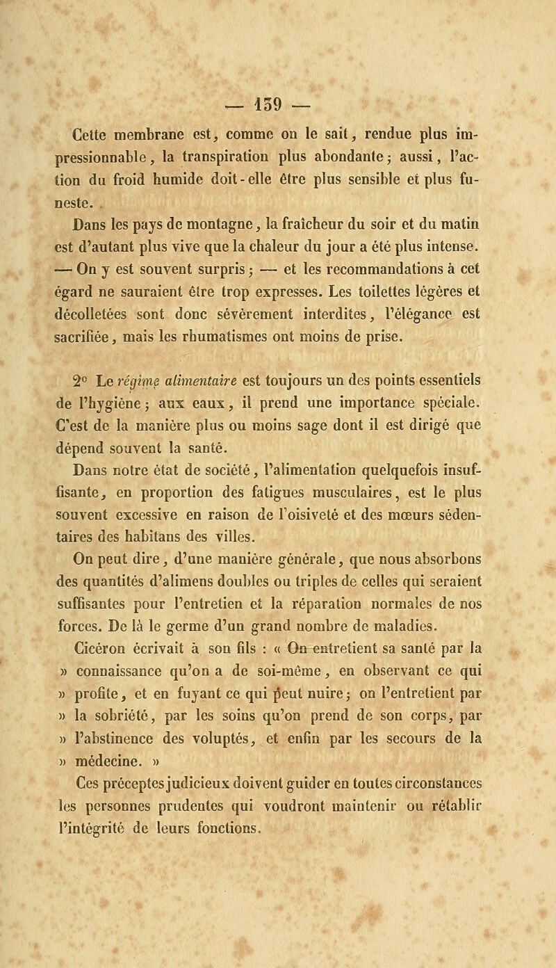 Cette membrane est, comme on le sait, rendue plus im- pressionnable , la transpiration plus abondante ; aussi, l'ac- tion du froid humide doit-elle être plus sensible et plus fu- neste. . Dans les pays de montagne, la fraîcheur du soir et du matin est d'autant plus vive que la chaleur du jour a été plus intense. — On y est souvent surpris ; — et les recommandations à cet égard ne sauraient être trop expresses. Les toilettes légères et décolletées sont donc sévèrement interdites, l'élégance est sacrifiée, mais les rhumatismes ont moins de prise. 2^ Le régime alimentaire est toujours un des points essentiels de l'hygiène ; aux eaux, il prend une importance spéciale. Cest de la manière plus ou moins sage dont il est dirigé que dépend souvent la santé. Dans notre état de société, l'alimentation quelquefois insuf- fisante, en proportion des fatigues musculaires, est le plus souvent excessive en raison de Toisiveté et des mœurs séden- taires des habîtans des villes. On peut dire, d'une manière générale, que nous absorbons des quantités d'alimens doubles ou triples de celles qui seraient suffisantes pour l'entretien et la réparation normales de nos forces. De là le germe d'un grand nombre de maladies, Cicéron écrivait à son fils : « On entretient sa santé par la » connaissance qu'on a de soi-même, en observant ce qui M profite, et en fuyant ce qui j^eut nuire5 on l'entretient par )) la sobriété, par les soins qu'on prend de son corps, par )) l'abstinence des voluptés, et enfin par les secours de la )) médecine. » Ces préceptes judicieux doivent guider en toutes circonstances les personnes prudentes qui voudront maintenir ou rétablir l'intégrité de leurs fonctions.