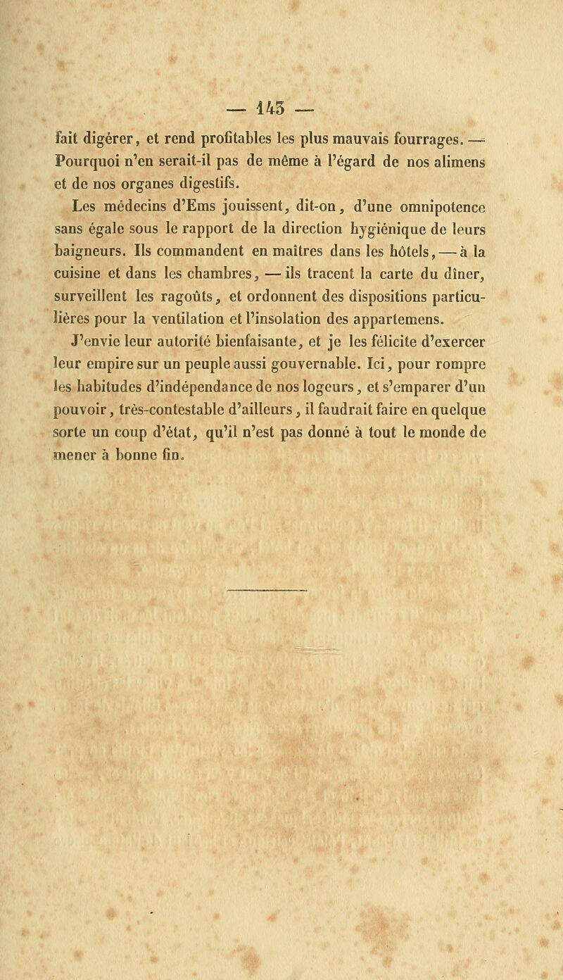 fait digérer, et rend profltables les plus mauvais fourrages. —= Pourquoi n'en serait-il pas de même à l'égard de nos alimens et de nos organes digestifs. Les médecins d'Ems jouissent, dit-on, d'une omnipotence sans égale sous le rapport de la direction hygiénique de leurs baigneurs. Ils commandent en maîtres dans les hôtels, — à la cuisine et dans les chambres, — ils tracent la carte du dîner, surveillent les ragoûts, et ordonnent des dispositions particu- lières pour la ventilation et l'insolation des appartemens. J'envie leur autorité bienfaisante, et je les félicite d'exercer leur empire sur un peuple aussi gouvernable. Ici, pour rompre les habitudes d'indépendance de nos logeurs, et s'emparer d'un pouvoir, très-contestable d'ailleurs, il faudrait faire en quelque sorte un coup d'état, qu'il n'est pas donné à tout le monde de mener à bonne fin.