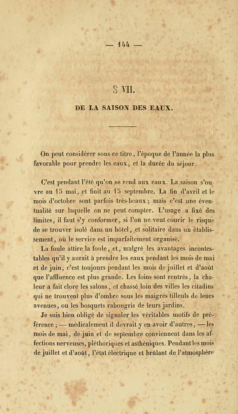 S VII. DE LA SAISON DES EAUX. On peut considérer sous ce titre, l'époque de l'année la plus favorable pour prendre les eaux, et la durée du séjour. C'est pendant l'été qu'on se rend aux eaux. La saison s'ou- vre au IS mai, et finit au 13 septembre. La fin d'avril et le mois d'octobre sont parfois très-beaux ; mais c'est une éven- tualité sur laquelle on ne peut compter. L'usage a fixé des limites, il faut s'y conformer, si l'on ne veut courir le risque de se trouver isolé dans un hôtel, et solitaire dans un établis- sement, où le service est imparfaitement organisé. La foule attire la foule, et, malgré les avantages incontes- tables qu'il y aurait à prendre les eaux pendant les mois de mai et de juin, c'est toujours pendant les mois de juillet et d'août que l'affluence est plus grande. Les foins sont rentrés, la cha- leur a fait clore les salons, et chassé loin des villes les citadins qui ne trouvent plus d'ombre sous les maigres tilleuls de leurs avenues, ou les bosquets rabougris de leurs jardins. Je suis bien obligé de signaler les véritables motifs de pré- férence ; — médicalement il devrait y en avoir d'autres, — les mois de mai, de juin et de septembre conviennent dans les af- fections nerveuses, pléthoriques et asthéniques. Pendant les mois de juillet et d'août, l'état électrique et brûlant de l'atmosphère