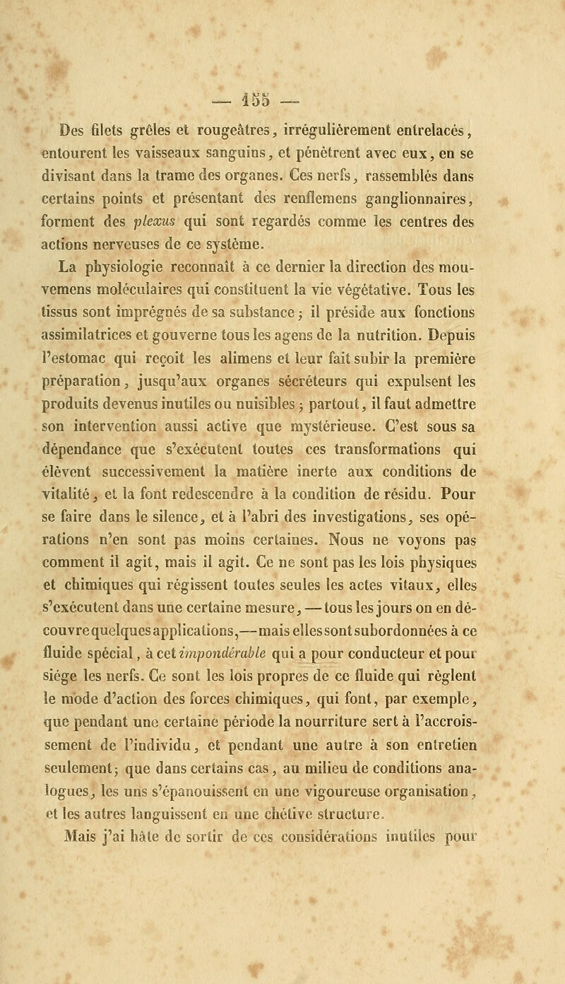 Des 6lets grêles et rougeâtres, irrégulièrement entrelacés, entourent les vaisseaux sanguins, et pénètrent avec eux, en se divisant dans la trame des organes. Ces nerfs ^ rassemblés dans certains points et présentant des renfleraens ganglionnaires, forment des plexus qui sont regardés comme les centres des actions nerveuses de ce système. La physiologie reconnaît à ce dernier la direction des mou- vemens moléculaires qui constituent la vie végétative. Tous les tissus sont imprégnés de sa substance ; il préside aux fonctions assimilatrices et gouverne tous les agens de la nutrition. Depuis l'estomac qui reçoit les alimens et leur fait subir la première préparation, jusqu'aux organes sécréteurs qui expulsent les produits devenus inutiles ou nuisibles ; partout, il faut admettre son intervention aussi active que mystérieuse. C'est sous sa dépendance que s'exécutent toutes ces transformations qui élèvent successivement la matière inerte aux conditions de vitalité, et la font redescendre à la condition de résidu. Pour se faire dans le silence^ et à l'abri des investigations, ses opé- rations n'en sont pas moins certaines. Nous ne voyons pas comment il agit, mais il agit. Ce ne sont pas les lois physiques et chimiques qui régissent toutes seules les actes vitaux, elles s'exécutent dans une certaine mesure, —tous les jours on en dé- couvre quelques applications,—mais elles sont subordonnées à ce fluide spécial, à cet impondérable qui a pour conducteur et pour siège les nerfs. Ce sont les lois propres de ce fluide qui règlent le mode d'action des forces chimiques, qui font, par exemple, que pendant une certaine période la nourriture sert à l'accrois- sement de l'individu, et pendant une autre à son entretien seulementj que dans certains cas, au milieu de conditions ana- logues, les uns s'épanouissent en une vigoureuse organisation, et les autres languissent en une chétive structure. Mais j'ai hâte de sortir de ces considérations inutiles pour