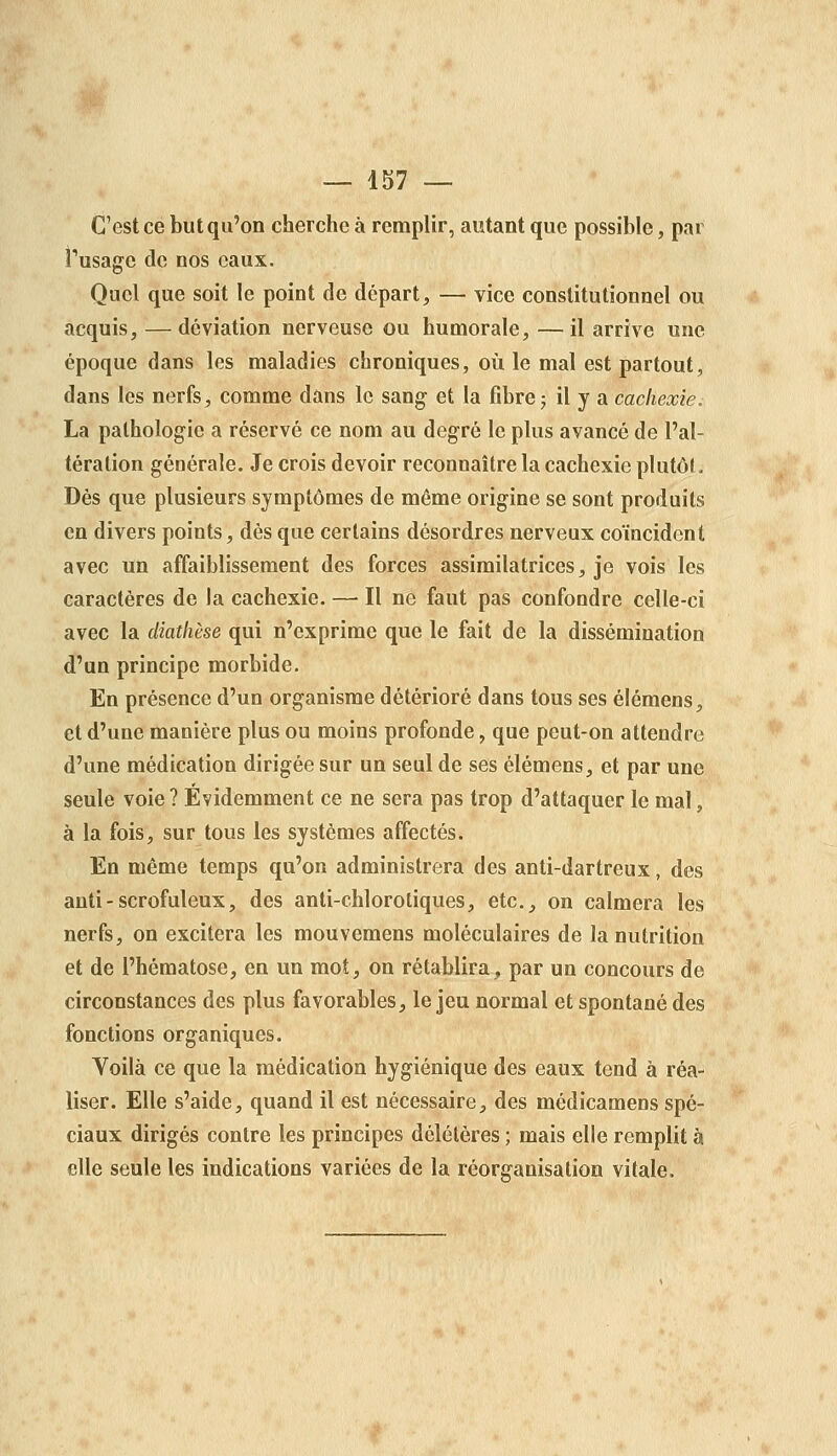 C'est ce but qu'on cherche à remplir, autant que possible, par Tusage de nos eaux. Quel que soit le point de départ, — vice constitutionnel ou acquis, — déviation nerveuse ou humorale, —il arrive une époque dans les maladies chroniques, où le mal est partout, dans les nerfs, comme dans le sang et la fibre5 il y a cachexie. La pathologie a réservé ce nom au degré le plus avancé de l'al- tération générale. Je crois devoir reconnaître la cachexie plutôl. Dès que plusieurs symptômes de même origine se sont produits en divers points, dès que certains désordres nerveux coïncident avec un affaiblissement des forces assimilatrices, je vois les caractères de la cachexie. — Il ne faut pas confondre celle-ci avec la diatlièse qui n'exprime que le fait de la dissémination d'un principe morbide. En présence d'un organisme détérioré dans tous ses élémens, et d'une manière plus ou moins profonde, que peut-on attendre d'une médication dirigée sur un seul de ses élémens, et par une seule voie? Évidemment ce ne sera pas trop d'attaquer le mal, à la fois, sur tous les systèmes affectés. En même temps qu'on administrera des anti-dartreux, des anti-scrofuleux, des anti-chlorotiques, etc., on calmera les nerfs, on excitera les mouvemens moléculaires de la nutrition et de l'hématose, en un mot, on rétablira, par un concours de circonstances des plus favorables, le jeu normal et spontané des fonctions organiques. Yoilà ce que la médication hygiénique des eaux tend à réa- liser. Elle s'aide, quand il est nécessaire, des médicamens spé- ciaux dirigés contre les principes délétères ; mais elle remplit à elle seule les indications variées de la réorganisation vitale.