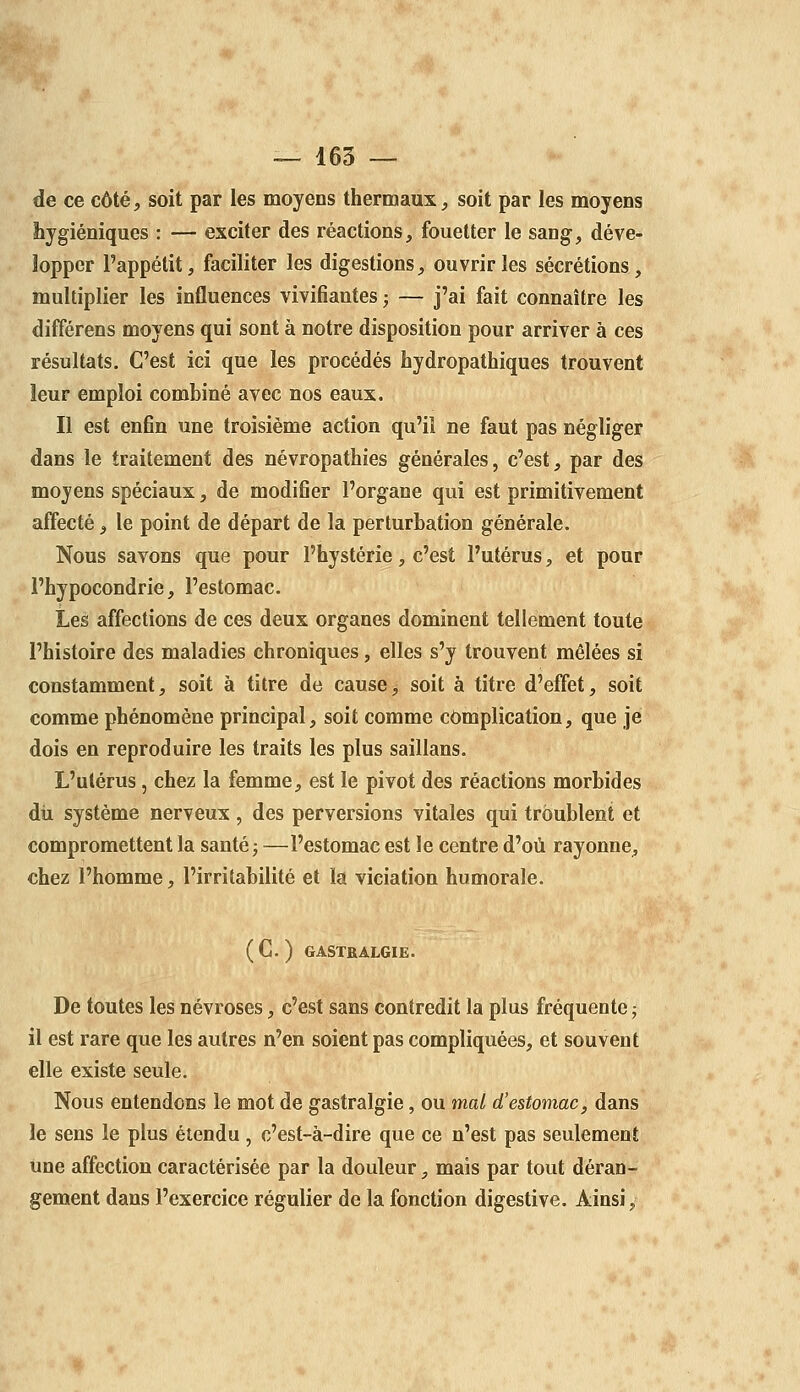 de ce côté, soit par les moyens thermaux, soit par les moyens hygiéniques : — exciter des réactions, fouetter le sang, déve- lopper l'appétit, faciliter les digestions, ouvrir les sécrétions, multiplier les influences vivifiantes^ — j'ai fait connaître les différens moyens qui sont à notre disposition pour arriver à ces résultats. C'est ici que les procédés hydropathiques trouvent leur emploi combiné avec nos eaux. Il est enfin une troisième action qu'il ne faut pas négliger dans le traitement des névropathies générales, c'est, par des moyens spéciaux, de modifier l'organe qui est primitivement affecté, le point de départ de la perturbation générale. Nous savons que pour l'hystérie, c'est l'utérus, et pour l'hypocondrie, l'estomac. Les affections de ces deux organes dominent tellement toute l'histoire des maladies chroniques, elles s'y trouvent mêlées si constamment, soit à titre de cause, soit à titre d'effet, soit comme phénomène principal, soit comme complication, que je dois en reproduire les traits les plus saillans. L'utérus, chez la femme, est le pivot des réactions morbides dii système nerveux, des perversions vitales qui troublent et compromettent la sauté j —l'estomac est le centre d'où rayonne, chez l'homme, l'irritabilité et la viciation humorale. (C. ) GASTRALGIE. De toutes les névroses, c'est sans contredit la plus fréquente ; il est rare que les autres n'en soient pas compliquées, et souvent elle existe seule. Nous entendons le mot de gastralgie, ou mal d'estomac, dans le sens le plus étendu, c'est-à-dire que ce n'est pas seulement Une affection caractérisée par la douleur, mais par tout déran- gement dans l'exercice régulier de la fonction digestive. Ainsi,