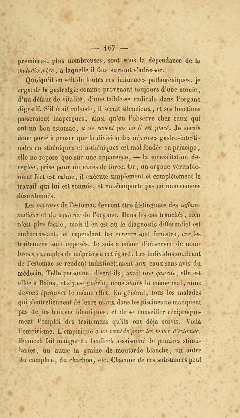 premières, plus nombreuses, sont sous la dépendance de la maladie mère., à laquelle il faut surtout s'adresser. Quoiqu'il en soit de toutes ces influences pathogéniques, je regarde la gastralgie comme provenant toujours d'une atonie, d'un défaut de vitalité, d'une faiblesse radicale dans l'organe digestif. S'il était robuste, il serait silencieux, et ses fonctions passeraient inaperçues, ainsi qu'on l'observe chez ceux qui ont un bon estomac, et ne savent pas où il est placé. Je serais donc porté à penser que la division des névroses gastro-intesti- nales en sthéniques et asthéniques est mal fondée en principe, elle ne repose que sur une apparence, — la surexcitation dé- réglée, prise pour un excès de force. Or, un organe véritable- ment fort est calme, il exécute simplement et complètement le travail qui lui est soumis, et ne s'emporte pas en mouvemens désordonnés. Les névroses de l'estomac devront être distinguées des inflam- mations- et du sqidrrhe de l'organe. Dans les cas tranchés, rien n'est plus facile, mais il en est où le diagnostic différentiel est embarrassant; et cependant les erreurs sont funestes, caries traitemens sont opposés. Je suis à même d'observer de nom- breux exemples de méprises à cet égard. Les individus souffrant de l'estomac se rendent indistinctement aux eaux sans avis du médecin. Telle personne, disent-ils, avait une gastrite.^ elle est allée à Bains, et s'y est guérie3 nous avons le môme mal, nous devons éprouver le même effet. En général, tous les malades qui s'entretiennent de leurs maux dans les piscines ne manquent pas de les trouver identiques, et de se conseiller réciproque- ment l'emploi des traitemens qu'ils ont déjà suivis. Voilà l'empirisme. L'empirique a un remède pour les maux d'estomac. Bennech fait manger du beafteck assaisonné de poudres stimu- lantes, un autre la graine de moutarde blanche, un autre du camphre, du charbon, etc. Chacune de ces substances peut