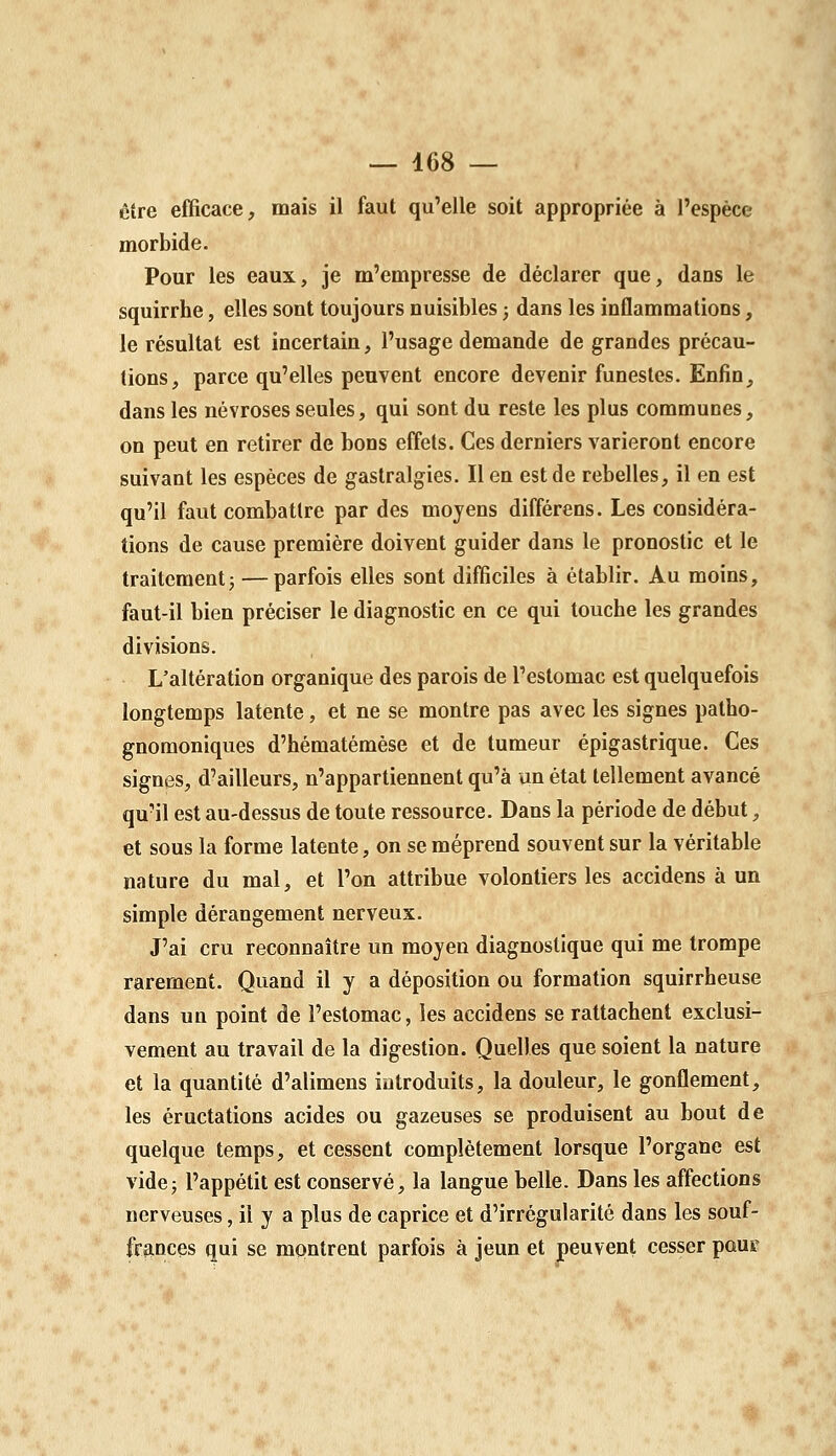 être efficace, mais il faut qu'elle soit appropriée à l'espèce morbide. Pour les eaux, je m'empresse de déclarer que, dans le squirrhe, elles sont toujours nuisibles ; dans les inflammations, le résultat est incertain, l'usage demande de grandes précau- tions, parce qu'elles peuvent encore devenir funestes. Enfin, dans les névroses seules, qui sont du reste les plus communes, on peut en retirer de bons effets. Ces derniers varieront encore suivant les espèces de gastralgies. Il en est de rebelles, il en est qu'il faut combattre par des moyens différens. Les considéra- tions de cause première doivent guider dans le pronostic et le traitement j —parfois elles sont difficiles à établir. Au moins, faut-il bien préciser le diagnostic en ce qui touche les grandes divisions. L'altération organique des parois de l'estomac est quelquefois longtemps latente, et ne se montre pas avec les signes patho- gnomoniques d'hématémèse et de tumeur épigastrique. Ces signes, d'ailleurs, n'appartiennent qu'à un état tellement avancé qu'il est au-dessus de toute ressource. Dans la période de début, et sous la forme latente, on se méprend souvent sur la véritable nature du mal, et l'on attribue volontiers les accidens à un simple dérangement nerveux. J'ai cru reconnaître un moyen diagnostique qui me trompe rarement. Quand il y a déposition ou formation squirrheuse dans un point de l'estomac, les accidens se rattachent exclusi- vement au travail de la digestion. Quelles que soient la nature et la quantité d'alimens introduits, la douleur, le gonflement, les éructations acides ou gazeuses se produisent au bout de quelque temps, et cessent complètement lorsque l'organe est videj l'appétit est conservé, la langue belle. Dans les affections nerveuses, il y a plus de caprice et d'irrégularité dans les souf- frances qui se montrent parfois à jeun et peuvent cesser pour