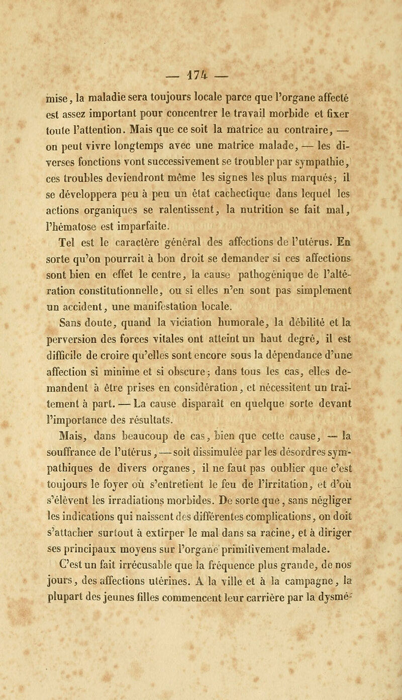 — 474 — mise, la maladie sera toujours locale parce que l'organe affecté est assez important pour concentrer le travail morbide et fixer toute l'attention. Mais que ce soit la matrice au contraire, — on peut vivre longtemps avec une matrice malade, — les di- verses fonctions vont successivement se troubler par sympathie, ces troubles deviendront même les signes les plus marqués; il se développera peu à peu un état cachectique dans lequel les actions organiques se ralentissent, la nutrition se fait mal, l'hématose est imparfaite. Tel est le caractère général des affections de l'utérus. En sorte qu'on pourrait à bon droit se demander si ces affections sont bien en effet le centre, la cause pathogénique de l'alté- ration constitutionnelle, ou si elles n'en sont pas simplement un accident, une manifestation locale. Sans doute, quand la violation humorale, la débilité et la perversion des forces vitales ont atteint un haut degré, il est difficile de croire qu'elles sont encore sous la dépendance d'une affection si minime et si obscure; dans tous les cas, elles de- mandent à être prises en considération, et nécessitent un trai- tement à part. — La cause disparaît en quelque sorte devant l'importance des résultats. Mais, dans beaucoup de cas, bien que cette cause, — la souffrance de l'utérus, — soit dissimulée par les désordres sym- pathiques de divers organes, il ne faut pas oublier que c'est toujours le foyer où s'entretient le feu de l'irritation, et d'oii s'élèvent les irradiations morbides. De sorte que, sans négliger les indications qui naissent des différentes complications, on doit s'attacher surtout à extirper le mal dans sa racine, et à diriger ses principaux moyens sur l'organe primitivement malade. C'est un fait irrécusable que la fréquence plus grande, de nos jours, des affections utérines. A la ville et à la campagne, la plupart des jeunes filles commencent leur carrière par la dysmé^'