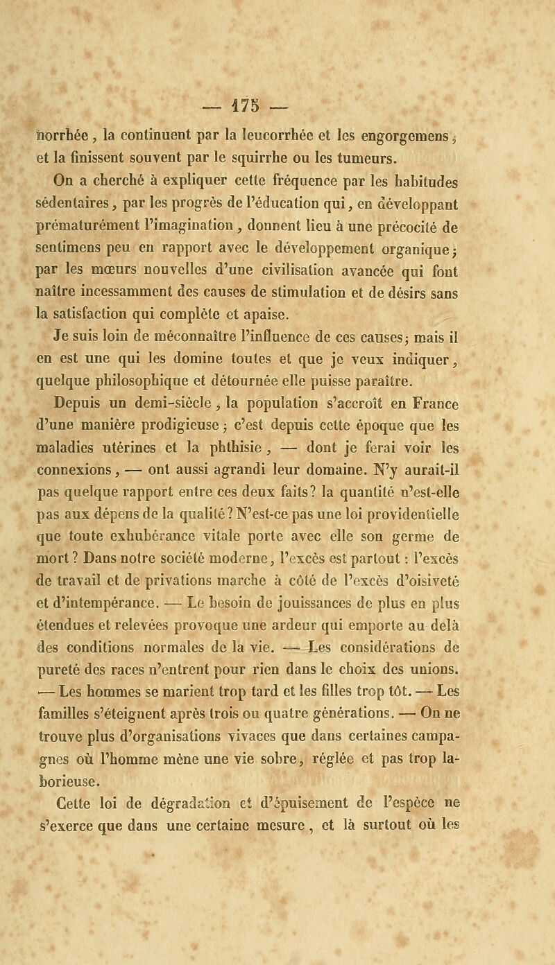 îlorrhée , la continuent par la leucorrhée et les engorgemens ^ et la finissent souvent par le squirrhe ou les tumeurs. On a cherché à expliquer cette fréquence par les habitudes sédentaires, par les progrès de l'éducation qui, en développant prématurément l'imagination, donnent lieu à une précocité de sentimens peu en rapport avec le développement organique ; par les mœurs nouvelles d'une civilisation avancée qui font naître incessamment des causes de stimulation et de désirs sans la satisfaction qui complète et apaise. Je suis loin de méconnaître l'influence de ces causes 3 mais il en est une qui les domine toutes et que je veux indiquer, quelque philosophique et détournée elle puisse paraître. Depuis un demi-siècle, la population s'accroît en France d'une manière prodigieuse ; c'est depuis cette époque que les maladies utérines et la phthisie , — dont je ferai voir les connexions, — ont aussi agrandi leur domaine. N'y aurait-il pas quelque rapport entre ces deux faits? la quantité u'est-elle pas aux dépens de la qualité? N'est-ce pas une loi providentielle que toute exhubérance vitale porte avec elle son germe de mort ? Dans notre société moderne, l'excès est partout ; l'excès de travail et de privations marche à côté de l'excès d'oisiveté et d'intempérance. — Le besoin de jouissances de plus en plus étendues et relevées provoque une ardeur qui emporte au delà des conditions normales de la vie. — Les considérations de pureté des races n'entrent pour rien dans le choix des unions. — Les hommes se marient trop tard et les filles trop tôt. — Les familles s'éteignent après trois ou quatre générations. — On ne trouve plus d'organisations vivaces que dans certaines campa- gnes où l'homme mène une vie sobre, réglée et pas trop la- borieuse. Cette loi de dégradaMon eî d'épuisement de l'espèce ne s'exerce que dans une certaine mesure, et là surtout où les