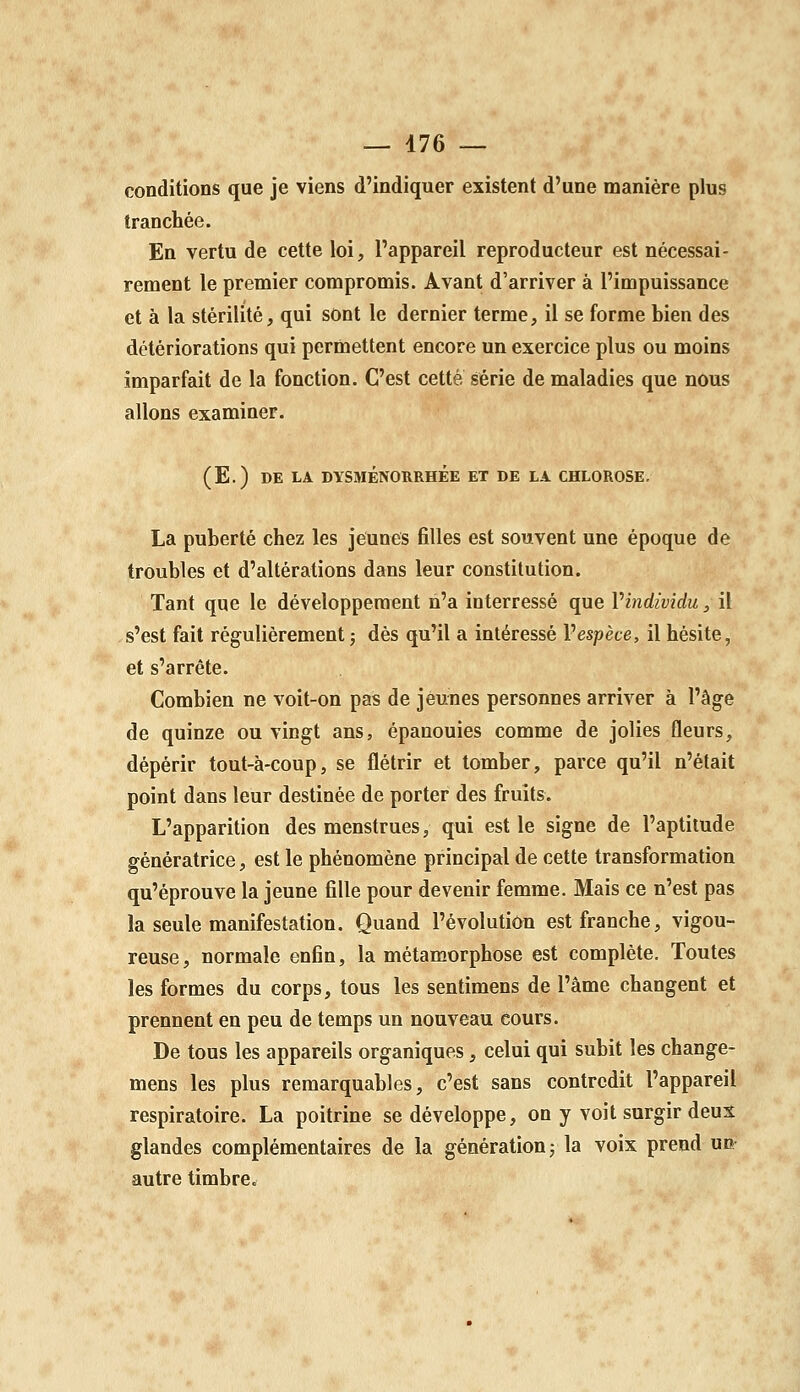 conditions que je viens d'indiquer existent d'une manière plus tranchée. En vertu de cette loi, l'appareil reproducteur est nécessai- rement le premier compromis. Avant d'arriver à l'impuissance et à la stérilité, qui sont le dernier terme, il se forme bien des détériorations qui permettent encore un exercice plus ou moins imparfait de la fonction. C'est cette série de maladies que nous allons examiner. (E.) DE LA DYSMÉNORRHÉE ET DE LA CHLOROSE, La puberté chez les jeunes filles est souvent une époque de troubles et d'altérations dans leur constitution. Tant que le développement n'a interressé que Vindividu, il s'est fait régulièrement j dès qu'il a intéressé Vespèce, il hésite, et s'arrête. Combien ne voit-on pas de jeunes personnes arriver à l'âge de quinze ou vingt ans, épanouies comme de jolies fleurs, dépérir tout-à-coup, se flétrir et tomber, parce qu'il n'était point dans leur destinée de porter des fruits. L'apparition des menstrues, qui est le signe de l'aptitude génératrice, est le phénomène principal de cette transformation qu'éprouve la jeune fille pour devenir femme. Mais ce n'est pas la seule manifestation. Quand l'évolution est franche, vigou- reuse, normale enfin, la métamorphose est complète. Toutes les formes du corps, tous les sentimens de l'âme changent et prennent en peu de temps un nouveau cours. De tous les appareils organiques, celui qui subit les change- mens les plus remarquables, c'est sans contredit l'appareil respiratoire. La poitrine se développe, on y voit surgir deux glandes complémentaires de la génération j la voix prend un autre timbre.