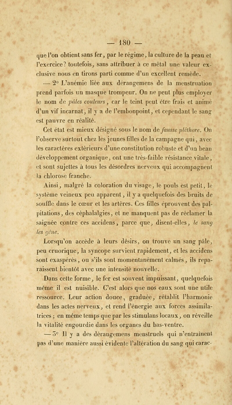 que l'on obtient sans fer, par le régime, la culture de la peau et l'exercice? toutefois, sans attribuer à ce métal une valeur ex- clusive nous en tirons parti comme d'un excellent remède. — 2<^ L'anémie liée aux dérangemens de la menstruation prend parfois un masque trompeur. On ne peut plus employer le nom de pâles couleurs, car le teint peut être frais et animé d'un vif incarnat, il y a de l'embonpoint, et cependant le sang est pauvre en réalité. Cet état est mieux désigné sous le nom défausse pléthore. On l'observe surtout chez les jeunes filles de la campagne qui, avec les caractères extérieurs d'une constitution robuste et d'un beau développement organique, ont une très-faible résistance vitale, et sont sujettes à tous les désordres nerveux qui accompagnent la chlorose franche. Ainsi, malgré la coloration du visage, le pouls est petit, le système veineux peu apparent, il y a quelquefois des bruits de souffle dans le cœur et les artères. Ces filles éprouvent des pal- pitations, des céphalalgies, et ne manquent pas de réclamer la saignée cpntre ces accidens, parce que, disent-elles, le sang les gêne. Lorsqu'on accède à leurs désirs, on trouve un sang pâle, peu cruorique, la syncope survient rapidement, et les accidens sont exaspérés, ou s'ils sont momentanément calmés, ils repa- raissent bientôt avec une intensité nouvelle. Dans cette forme, le fer est souvent impuissant, quelquefois même il est nuisible. C'est alors que nos eaux sont une utile ressource. Leur action douce, graduée, rétablit l'harmonie dans les actes nerveux, et rend l'énergie aux forces assimila- trices ; en même temps que par les stimulans locaux, on réveille la vitalité engourdie dans les organes du bas-ventre. — o'* Il y a des dérangemens menstruels qui n'entraînent pas d'une manière aussi évidente l'altération du sang qui carac-