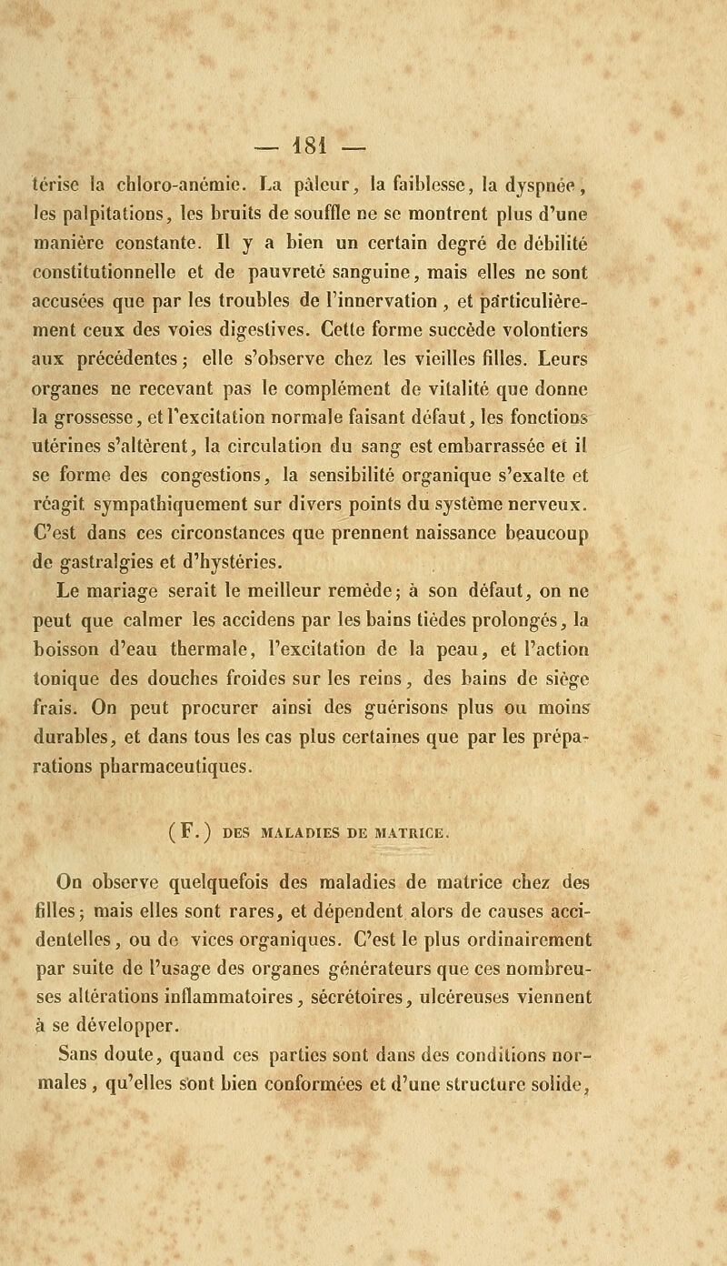 térise la chloro-anémie. La pâleur, la faiblesse, la dyspnée, les palpitations, les bruits de souffle ne se montrent plus d'une manière constante. Il y a bien un certain degré de débilité constitutionnelle et de pauvreté sanguine, mais elles ne sont accusées que par les troubles de l'innervation , et particulière- ment ceux des voies digeslives. Cette forme succède volontiers aux précédentes ; elle s'observe chez les vieilles filles. Leurs organes ne recevant pas le complément de vitalité que donne la grossesse, et l'excitation normale faisant défaut, les fonctions utérines s'altèrent, la circulation du sang est embarrassée et il se forme des congestions, la sensibilité organique s'exalte et réagit sympathiquement sur divers points du système nerveux. C'est dans ces circonstances que prennent naissance beaucoup de gastralgies et d'hystéries. Le mariage serait le meilleur remède; à son défaut, on ne peut que calmer les accidens par les bains tièdes prolongés, la boisson d'eau thermale, l'excitation de la peau, et l'action tonique des douches froides sur les reins, des bains de siège frais. On peut procurer ainsi des guérisons plus ou moins durables, et dans tous les cas plus certaines que par les prépa- rations pharmaceutiques. (F.) DES MALADIES DE MATRICE. On observe quelquefois des maladies de matrice chez des filles 5 mais elles sont rares, et dépendent alors de causes acci- dentelles, ou de vices organiques. C'est le plus ordinairement par suite de l'usage des organes générateurs que ces nombreu- ses altérations inflammatoires, sécrétoires, ulcéreuses viennent à se développer. Sans doute, quand ces parties sont dans des conditions nor- males , qu'elles s'ont bien conformées et d'une structure solide,