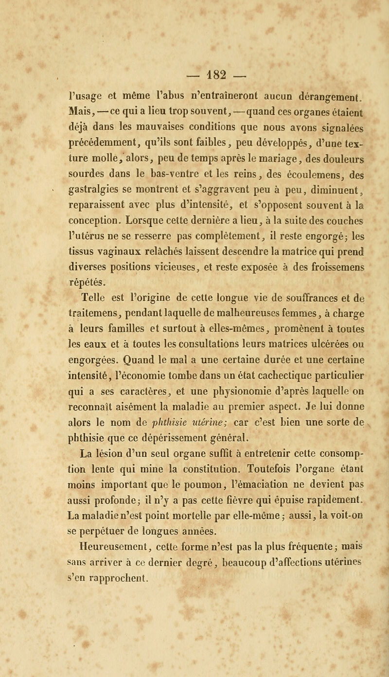 — 482 — l'usage et même l'abus n'entraîneront aucun dérangement. Mais, —ce qui a lieu trop souvent, —quand ces organes étaient déjà dans les mauvaises conditions que nous avons signalées précédemment, qu'ils sont faibles, peu développés, d'une tex- ture molle, alors, peu de temps après le mariage, des douleurs sourdes dans le bas-ventre et les reins, des écoulemens, des gastralgies se montrent et s'aggravent peu à peu, diminuent, reparaissent avec plus d'intensité, et s'opposent souvent à la conception. Lorsque cette dernière a lieu, à la suite des couches l'utérus ne se resserre pas complètement, il reste engorgéj les tissus vaginaux relâchés laissent descendre la matrice qui prend diverses positions vicieuses, et reste exposée à des froissemens répétés. Telle est l'origine de cette longue vie de souffrances et de traitemens, pendant laquelle de malheureuses femmes, à charge à leurs familles et surtout à elles-mêmes, promènent à toutes les eaux et à toutes les consultations leurs matrices ulcérées ou engorgées. Quand le mal a une certaine durée et une certaine intensité, l'économie tombe dans un état cachectique particulier qui a ses caractères, et une physionomie d'après laquelle on reconnaît aisément la maladie au premier aspect. Je lui donne alors le nom àe phthisie utérine; car c'est bien une sorte de phthisie que ce dépérissement général. La lésion d'un seul organe suffit à entretenir cette consomp- tion lente qui mine la constitution. Toutefois l'organe étant moins important que le poumon, l'émaciation ne devient pas aussi profonde^ il n'y a pas cette fièvre qui épuise rapidement. La maladie n'est point mortelle par elle-même ; aussi, la voit-on se perpétuer de longues années. Heureusement, cette forme n'est pas la plus fréquente j mais sans arriver à ce dernier degré, beaucoup d'affections utérines s'en rapprochent.