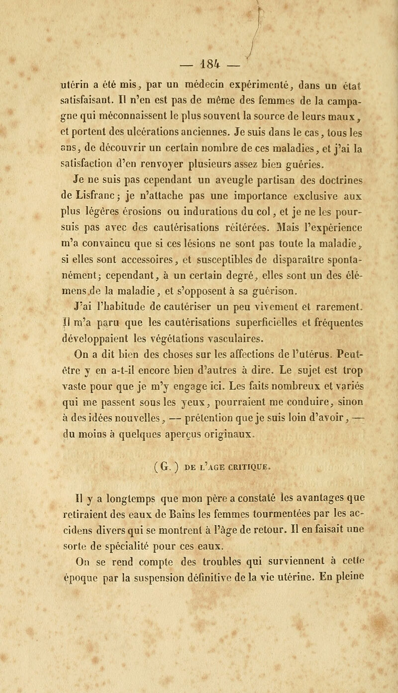 utérin a été mis, par un médecin expérimenté, dans un état satisfaisant. Il n'en est pas de même des femmes de la campa- gne qui méconnaissent le plus souvent la source de leurs maux, et portent des ulcérations anciennes. Je suis dans le cas, tous les ans, de découvrir un certain nombre de ces maladies, et j'ai la satisfaction d'eu renvoyer plusieurs assez bien guéries. Je ne suis pas cependant un aveugle partisan des doctrines de Lisfranc ; je n'altacbe pas une importance exclusive aux plus légères érosions ou indurations du col, et je ne les pour- suis pas avec des cautérisations réitérées. Mais l'expérience m'a convaincu que si ces lésions ne sont pas toute la maladie, si elles sont accessoires, et susceptibles de disparaître sponta- nément j cependant, à un certain degré, elles sont un des élé- mens.de la maladie, et s'opposent à sa guérison. J'ai l'habitude de cautériser un peu vivememt et rarement. |1 m'a p^ru que les cautérisations superficielles et fréquentes développaient les végétations vasculaires. On a dit bien des choses sur les affections de l'utérus. Peut- être y en a-t-il encore bien d'autres à dire. Le sujet est trop vaste pour que je m'y engage ici. Les faits nombreux et variés qui me passent sous les yeux, pourraient me conduire, sinon à des idées nouvelles, — prétention que je suis loin d'avoir, — du moins à quelques aperçus originaux. ( G. ) DE l'âge critique. Il y a longtemps que mon père a constaté les avantages que retiraient des eaux de Bains les femmes tourmentées par les ac- cidens divers qui se montrent à l'âge de retour. Il en faisait une sorte de spécialité pour ces eaux. On se rend compte des troubles qui surviennent à cette époque par la suspension définitive de la vie utérine. En pleine