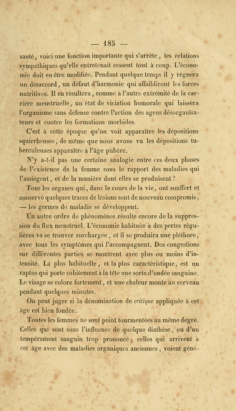 santé, voici une fonction importante qui s'arrête, les relations sympathiques qu'elle entretenait cessent tout à coup. L'écono- mie doit en être modifiée. Pendant quelque temps il y régnera un désaccord, un défaut d'harmonie qui affaibliront les forces nutritives. Il en résultera, comme à l'autre extrémité de la car- rière menstruelle, un état de viciation humorale qui laissera l'organisme sans défense contre l'action des agens désorganisa- teurs et contre les formations morbides. C'est à cette époque qu'on voit apparaître les dépositions squirrheuses, de même que nous avons vu les dépositions tu- berculeuses apparaître à l'âge pubère. N'y a-t-il pas une certaine analogie entre ces deux phases de l'existence de la femme sous le rapport des maladies qui l'assiègent, et de la manière dont elles se produisent? Tous les organes qui, dans le cours de la vie, ont souffert et conservé quelques traces de lésions sont de nouveau compromis j — les germes de maladie se développent. Un autre ordre de phénomènes résulte encore de la suppres- sion du flux menstruel. L'économie habituée à des pertes régu- lières va se trouver surchargée, et il se produira une pléthore, avec tous les symptômes qui l'accompagnent. Des congestions sur différentes parties se montrent avec plus ou moins d'in- tensité. La plus habituelle, et la plus caractéristique, est un raptus qui porte subitement à la tête une sorte d'ondée sanguine. Le visage se colore fortement, et une chaleur monte au cerveau pendant quelques minutes. On peut juger si la dénomination de critique appliquée à cet âge est bien fondée. Toutes les femmes ne sont point tourmentées au même degré. Celles qui sont sous l'influence de quelque diathèse, ou d'un tempérament sanguin trop prononcé j celles qui arrivent à cet âge avec des maladies organiques anciennes, voient gêné-