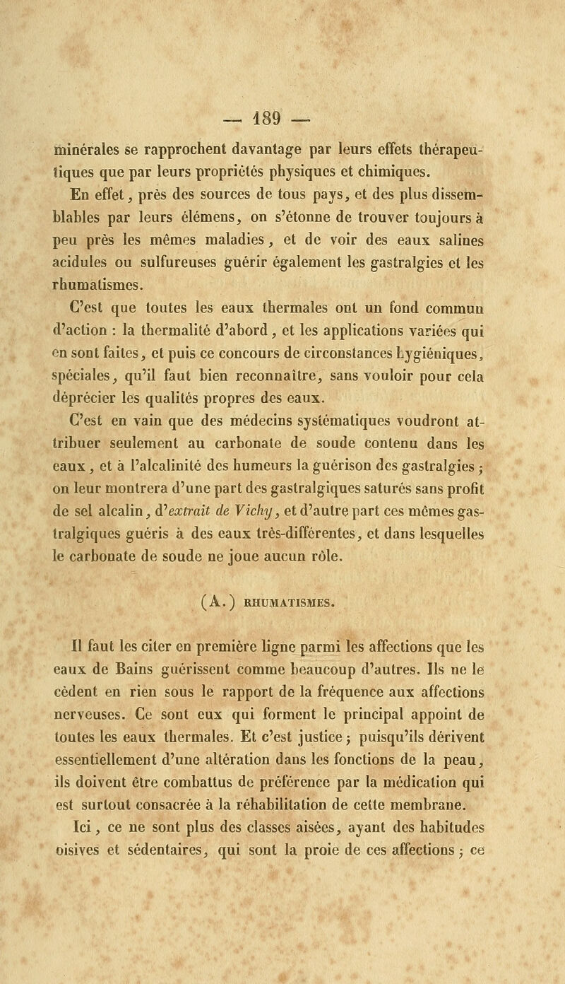 minérales se rapprochent davantage par leurs effets thérapeu- tiques que par leurs propriétés physiques et chimiques. En effet, près des sources de tous pays, et des plus dissem- blables par leurs élémens, on s'étonne de trouver toujours à peu près les mêmes maladies, et de voir des eaux salines acidulés ou sulfureuses guérir également les gastralgies et les rhumatismes. C'est que toutes les eaux thermales ont un fond commun d'action : la thermalité d'abord, et les applications variées qui en sont faites, et puis ce concours de circonstances hygiéniques, spéciales, qu'il faut bien reconnaître, sans vouloir pour cela déprécier les qualités propres des eaux. C'est en vain que des médecins systématiques voudront at- tribuer seulement au carbonate de soude Contenu dans les eaux, et à l'alcalinité des humeurs la guérison des gastralgies ; on leur montrera d'une part des gastralgiques saturés sans profit de sel alcalin, à''extrait de Vichy, et d'autre part ces mêmes gas- tralgiques guéris à des eaux très-différentes, et dans lesquelles le carbonate de soude ne joue aucun rôle. (A.) RHUMATISMES. Il faut les citer en première ligne parmi les affections que les eaux de Bains guérissent comme beaucoup d'autres. Ils ne le cèdent en rien sous le rapport de la fréquence aux affections nerveuses. Ce sont eux qui forment le principal appoint de toutes les eaux thermales. Et c'est justice j puisqu'ils dérivent essentiellement d'une altération dans les fonctions de la peau, ils doivent être combattus de préférence par la médication qui est surtout consacrée à la réhabilitation de cette membrane. Ici, ce ne sont plus des classes aisées, ayant des habitudes oisives et sédentaires, qui sont la proie de ces affections ; ce