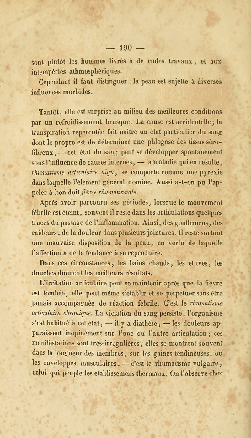 sont plutôt les hommes livrés à de rudes travaux, et aux intempéries athmosphériques. Cependant il faut distinguer : la peau est sujette à diverses influences morbides. Tantôt, elle est surprise au milieu des meilleures conditions par un refroidissement brusque. La cause est accidentelle; la transpiration répercutée fait naître un état particulier du sang dont le propre est de déterminer une phlogose des tissus séro- fibreux, — cet état du sang peut se développer spontanément sous l'influence de causes internes, — la maladie qui en résulte, rhumatisme articulaire aigu, se comporte comme une pjrexie dans laquelle l'élément général domine. Aussi a-t-on pu l'ap- peler à bon doit fièvre rhumatismale. Après avoir parcouru ses périodes, lorsque le mouvement fébrile est éteint, souvent il reste dans les articulations quelques traces du passage de l'inflammation. Ainsi, des gonflemens, des raideurs, de la douleur dans plusieurs jointures. Il reste surtout une mauvaise disposition de la peau, en vertu de laquelle l'affection a de la tendance à se reproduire. Dans ces circonstances, les bains chauds, les étuves, les douches donnent les meilleurs résultats. L'irritation articulaire peut se maintenir après que la fièvre est tombée, elle peut même s'établir et se perpétuer sans être jamais accompagnée de réaction fébrile. C'est le rhumatisme articulaire chronique. La viciation du sang persiste, l'organisme s'est habitué à cet état, — il y a diathèse, —• les douleurs ap- paraissent inopinément sur l'une ou l'autre articulation ; ces manifestations sont très-irrégulières, elles se montrent souvent dans la longueur des membres, sur les gaines tendineuses, ou les enveloppes musculaires, — c'est le rhumatisme vulgaire, celui qui peuple les établissemens thermaux. On l'observe chez