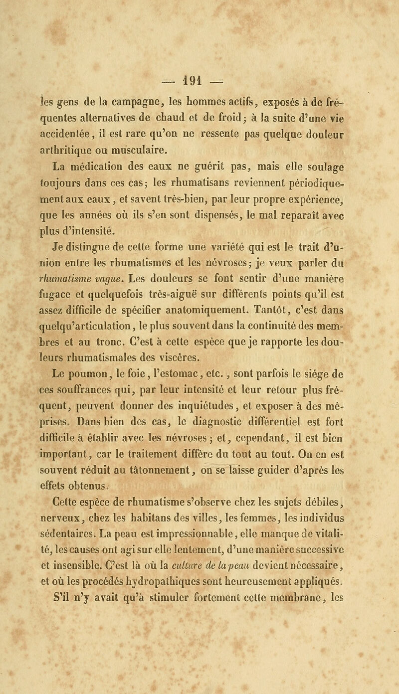 les gens de la campagne, les hommes actifs, exposés à de fré- quentes alternatives de chaud et de froid ^ à la suite d'une vie accidentée, il est rare qu'on ne ressente pas quelque douleur arthritique ou musculaire. La médication des eaux ne guérit pas, mais elle soulagé toujours dans ces casj les rhumatisans reviennent périodique- ment aux eaux, et savent très-bien, par leur propre expérience, que les années où ils s'en sont dispensés, le mal reparaît avec plus d'intensité. Je distingue de cette forme une variété qui est le trait d'u- nion entre les rhumatismes et les névroses j je veux parler du rhumatisme vague. Les douleurs se font sentir d'une manière fugace et quelquefois très-aiguë sur différents points qu'il est assez difficile de spécifier anatomiquement. Tantôt, c'est dans quelqu'articulation, le plus souvent dans la continuité des mem- bres et au tronc. C'est à cette espèce que je rapporte les dou- leurs rhumatismales des viscères. Le poumon, le foie, l'estomac, etc., sont parfois le siège de ces souffrances qui, par leur intensité et leur retour plus fré- quent, peuvent donner des inquiétudes, et exposer à des mé- prises. Dans bien des cas, le diagnostic différentiel est fort difficile à établir avec les névroses j et, cependant, il est bien important, car le traitement diffère du tout au tout. On en est souvent réduit au tâtonnement, on se laisse guider d'après les effets obtenus. Cette espèce de rhumatisme s'observe chez les sujets débiles, nerveux, chez les habitans des villes, les femmes, les individus sédentaires. La peau est impressionnable, elle manque de vitali- té, les causes ont agi sur elle lentement, d'une manière successive et insensible. C'est là oii la culture de la peau devient nécessaire, et où les procédés hydropathiques sont heureusement appliqués. S'il n'y avait qu'à stimuler fortement cette membrane, les