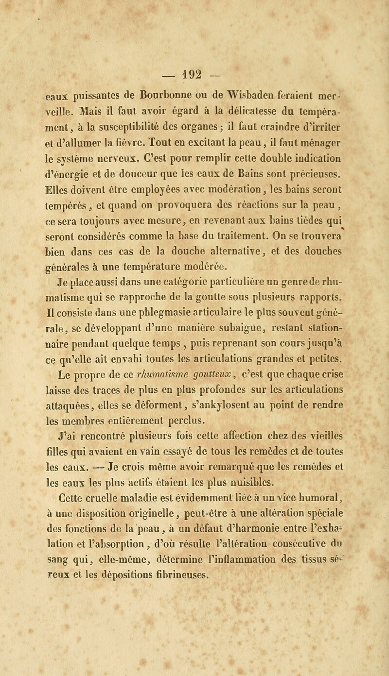 eaux puissaDtes de Bonrbonne ou de Wisbaden feraient mer- veille. Mais il faut avoir égard à la délicatesse du tempéra- ment, à la susceptibilité des organes j il faut craindre d'irriter et d'allumer la fièvre. Tout en excitant la peau, il faut ménager le système nerveux. C'est pour remplir celte double indication d'énergie et de douceur que les eaux de Bains sont précieuses. Elles doivent être employées avec modération, les bains seront tempérés, et quand on provoquera des réactions sur la peau , ce sera toujours avec mesure, en revenant aux bains tièdes qui seront considérés comme la base du traitement. On se trouvera bien dans ces cas de la douche alternative, et des douches générales à une température modérée. Je place aussi dans une catégorie particulière un genre de rhu- matisme qui se rapproche de la goutte sous plusieurs rapports. Il consiste dans une phlegmasie articulaire le plus souvent géné- rale, se développant d'une manière subaigue, restant station- naire pendant quelque temps , puis reprenant son cours jusqu'à ce qu'elle ait envahi toutes les articulations grandes et petites. Le propre de ce rhumaiîsme goutteux, c'est que chaque crise laisse des traces de plus en plus profondes sur les articulations attaquées, elles se déforment, s'ankylosent au point de rendre les membres entièrement perclus. J'ai rencontré plusieurs fois cette affection chez des vieilles filles qui avaient en vain essayé de tous les remèdes et de toutes les eaux. — Je crois même avoir remarqué que les remèdes et les eaux les plus actifs étaient les plus nuisibles. Cette cruelle maladie est évidemment liée à un vice humoral, à une disposition originelle, peut-être à une altération spéciale des fonctions de la peau, à un défaut d'harmonie entre l'exha- lation et l'absorption, d'où résulte l'altération consécutive du sang qui, elle-même, détermine Tinflammation des tissus sè^ reux et les dépositions fibrineuses.