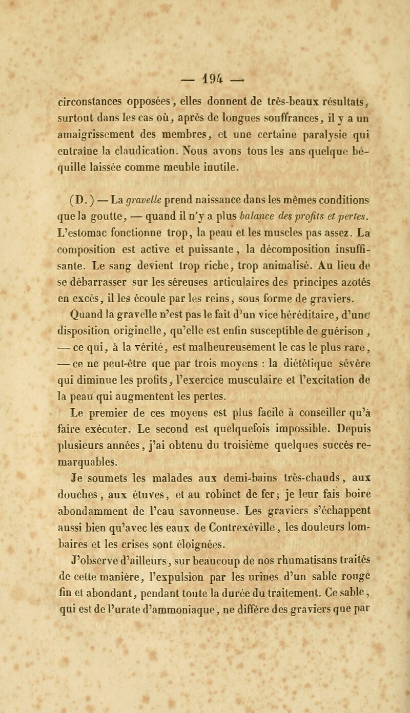 circonstances opposées, elles donnent de très-beaux résultats ^ surtout dans les cas où, après de longues souffrances, il y a un amaigrissement des membres, et une certaine paralysie qui entraîne la claudication. Nous avons tous les ans quelque bé- quille laissée comme meuble inutile. (D. ) — La gravelle prend naissance dans les mêmes conditions que la goutte, — quand il n'y a plus balance des profits et pertes. L'estomac fonctionne trop, la peau et les muscles pas assez. La composition est active et puissante, la décomposition insuffi- sante. Le sang devient trop riche, trop animalisè. Au lieu de se débarrasser sur les séreuses articulaires des principes azotés en excès, il les écoule par les reins, sous forme de graviers. Quand la gravelle n'est pas le fait d'un vice héréditaire, d'une disposition originelle, qu'elle est enfin susceptible de guérison , — ce qui, à la vérité, est malheureusement le cas le plus rare, — ce ne peut-être que par trois moyens : la diététique sévère qui diminue les profits, l'exercice musculaire et l'excitation de la peau qui augmentent les pertes. Le premier de ces moyens est plus facile à conseiller qu'à faire exécuter. Le second est quelquefois impossible. Depuis plusieurs années, j'ai obtenu du troisième quelques succès re- marquables. Je soumets les malades aux demi-bains très-chauds, aux douches, aux étuves, et au robinet de fer; je leur fais boire abondamment de l'eau savonneuse. Les graviers s'échappent aussi bien qu'avec les eaux de Contrexéville, les douleurs lom- baires et les crises sont éloignées. J'observe d'ailleurs, sur beaucoup de nos rhumatisans traités de cette manière, l'expulsion par les urines d'un sable rouge fin et abondant, pendant toute la durée du traitement. Ce sable, qui est de l'urate d'ammoniaque, ne diffère des graviers que par