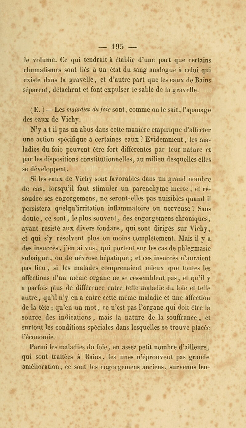 le volume. Ce qui tendrait à établir d'une part que certains rhumatismes sont liés à un état du sang analogue à celui qui existe dans la gravelle, et d'autre part que les eaux de Bains séparent, détachent et font expulser le sable de la gravelle. (E. ) — Les maladies du foie sont, comme on le sait, l'apanage des eaux de Vichy. N'y a-t-il pas un abus dans cette manière empirique d'affecter une action spécifique à certaines eaux ? Evidemment, les ma- ladies du foie peuvent être fort différentes par leur nature et par les dispositions constitutionnelles, au milieu desquelles elles se développent. Si les eaux de Vichy sont favorables dans un grand nombre de cas, lorsqu'il faut stimuler un parenchyme inerte, et ré- soudre ses engorgemens, ne seront-elles pas nuisibles quand il persistera quelqu'irritation inflammatoire ou nerveuse ? Sans doute, ce sont, le plus souvent, des engorgemens chroniques, ayant résisté aux divers fondans, qui sont dirigés sur Vichy, et qui s'y résolvent plus ou moins complètement. Mais il y a des insuccès, j'en ai vus, qui portent sur les cas de phlegmasie subaigue, ou de névrose hépatique j et ces insuccès n'auraient pas lieu, si les malades comprenaient mieux que toutes les affections d'un même organe ne se ressemblent pas, et qu'il y a parfois plus de différence entre telle maladie du foie et telle autre, qu'il n'y en a entre cette même maladie et une affection de la tête ; qu'en un mot, ce n'est pas l'organe qui doit être la source des indications, mais la nature de la souffrance, et surtout les conditions spéciales dans lesquelles se trouve placée l'économie. Parmi les maladies du foie, en assez petit nombre d'ailleurs, qui sont traitées à Bains, les unes n'éprouvent pas grande amélioration, ce sont les engorgemens anciens, survenus len-