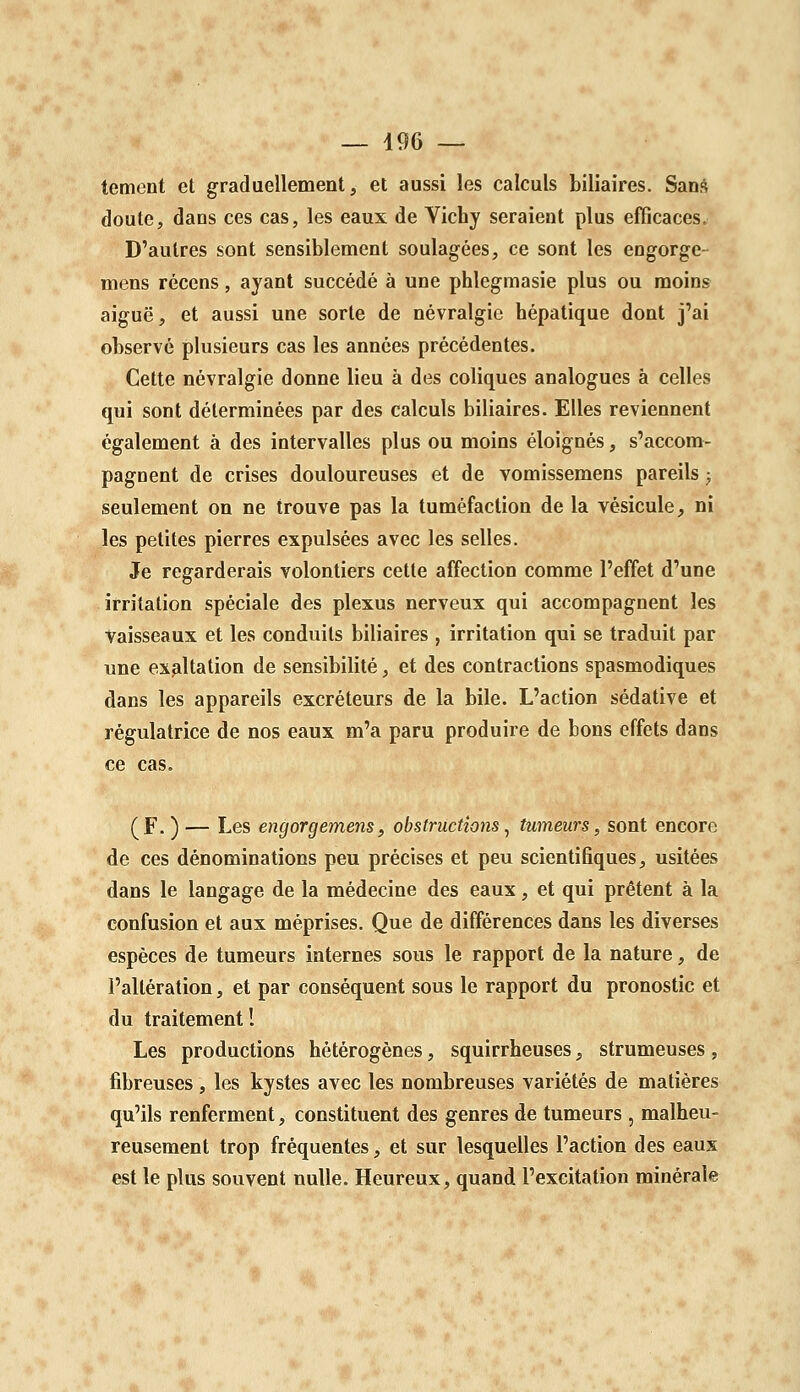 tement et graduellement, et aussi les calculs biliaires. San;* doute, dans ces cas, les eaux de Vichy seraient plus efficaces. D'autres sont sensiblement soulagées, ce sont les engorge- mens récens, ayant succédé à une phlegmasie plus ou moins aiguë, et aussi une sorte de névralgie hépatique dont j'ai observé plusieurs cas les années précédentes. Cette névralgie donne lieu à des coliques analogues à celles qui sont déterminées par des calculs biliaires. Elles reviennent également à des intervalles plus ou moins éloignés, s'accom- pagnent de crises douloureuses et de vomissemens pareils ; seulement on ne trouve pas la tuméfaction de la vésicule, ni les petites pierres expulsées avec les selles. Je regarderais volontiers cette affection comme l'effet d'une irritation spéciale des plexus nerveux qui accompagnent les Vaisseaux et les conduits biliaires , irritation qui se traduit par une exaltation de sensibilité, et des contractions spasmodiques dans les appareils excréteurs de la bile. L'action sédative et régulatrice de nos eaux m'a paru produire de bons effets dans ce cas. (F. ) — Les engorgemens, obstructions ^ tumeurs, sont encore de ces dénominations peu précises et peu scientifiques, usitées dans le langage de la médecine des eaux, et qui prêtent à la confusion et aux méprises. Que de différences dans les diverses espèces de tumeurs internes sous le rapport de la nature, de l'altération, et par conséquent sous le rapport du pronostic et du traitement! Les productions hétérogènes, squirrheuses, strumeuses , fibreuses , les kystes avec les nombreuses variétés de matières qu'ils renferment, constituent des genres de tumeurs, malheu- reusement trop fréquentes, et sur lesquelles l'action des eaux est le plus souvent nulle. Heureux, quand l'excitation minérale