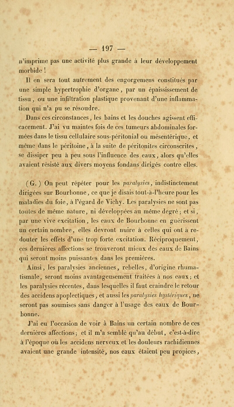 ïi'impriine pas une activité plus grande à leur développement morbide 1 Il en sera tout autrement des engorgemens constitués par une simple hypertrophie d'organe, par un épaississement de tissu, ou une infiltration plastique provenant d'une inflamma- tion qui n'a pu se résoudre. Dans ces circonstances ;, les bains et les douches agissent effi- cacement. J'ai vu maintes fois de ces tumeurs abdominales for- mées dans le tissu cellulaire sous-péritonial ou mésentérique, et même dans le péritoine, à la suite de péritonites circonscrites, se dissiper peu à peu sous l'influence des eaux, alors qu'elles avaient résisté aux divers moyens fondans dirigés contre elles. ( G. ) On peut répéter pour les paralysies, indistinctement dirigées sur Bourbonne, ce que je disais tout-à-l'heure pour les maladies du foie, à l'égard de Vichy. Les paralysies ne sont pas toutes de même nature, ni développées au même degré; et si, par une vive excitation, les eaux de Bourbonne en guérissent un certain nombre, elles devront nuire à celles qui ont à re- douter les effets d'une trop forte excitation. Réciproquement, ces dernières affections se trouveront mieux des eaux de Bains qui seront moins puissantes dans les premières. Ainsi, les paralysies anciennes, rebelles, d'origine rhuma- tismale, seront moins avantageusement traitées à nos eaux; et les paralysies récentes, dans lesquelles il faut craindre le retour des accidens apoplectiques, et aussi les paralysies hysténaues, ne seront pas soumises sans danger à l'usage des eaux de Bour- bonne. J'ai eu l'occasion de voir à Bains un certain nombre de ces dernières affections; et il m'a semblé qu'au début, c'est-à-dire à l'époque où-les accidens nerveux et les douleurs rachidiennes avaient une grande intensité, nos eaux étaient peu propices.