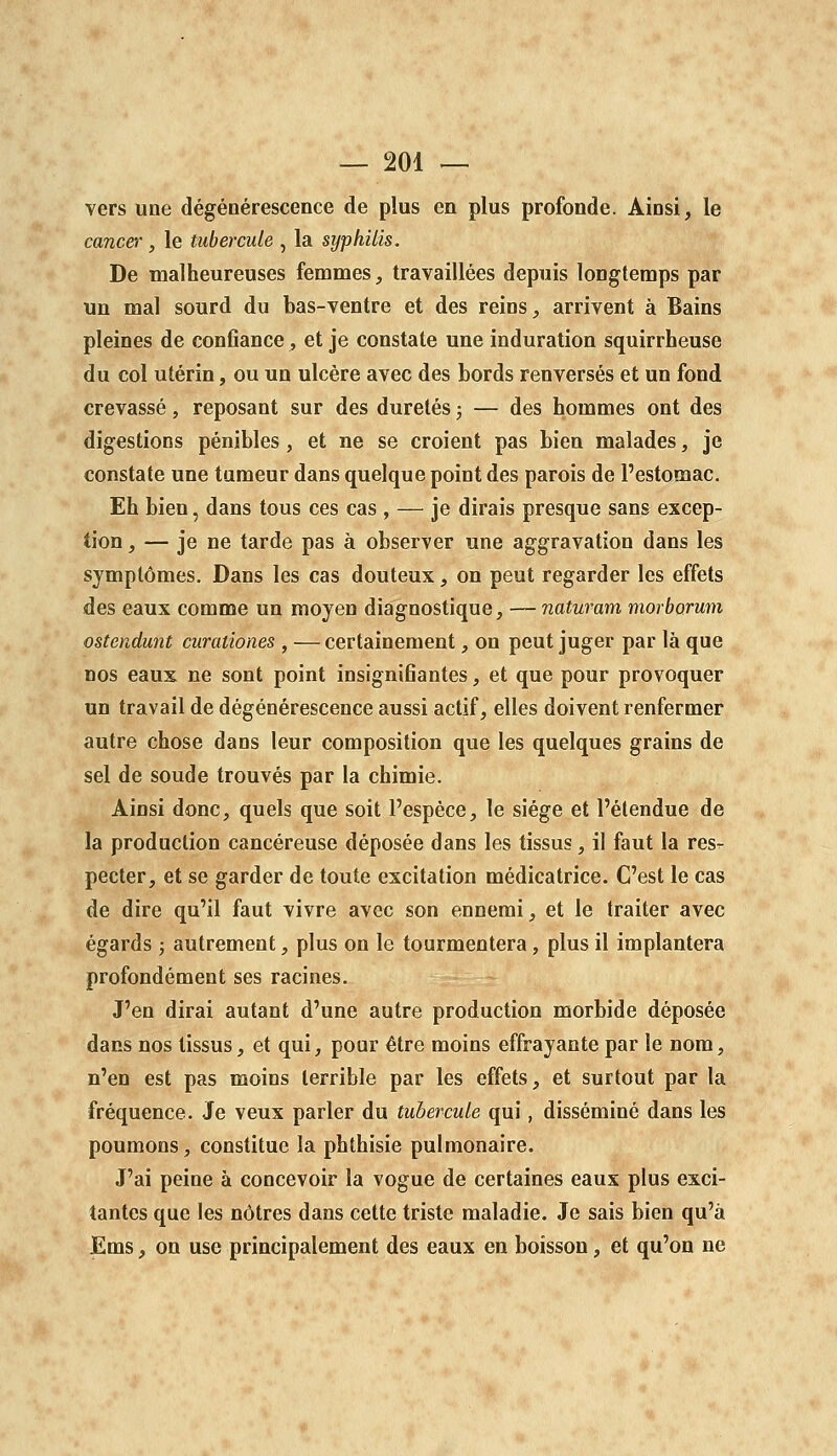 vers une dégénérescence de plus en plus profonde. Ainsi^ le cancer, le tubercule , la syphilis. De malheureuses femmes, travaillées depuis longtemps par un mal sourd du bas-ventre et des reins, arrivent à Bains pleines de confiance, et je constate une induration squirrheuse du col utérin, ou un ulcère avec des bords renversés et un fond crevassé, reposant sur des duretés ; — des hommes ont des digestions pénibles , et ne se croient pas bien malades, je constate une tumeur dans quelque point des parois de l'estomac. Eh bien, dans tous ces cas , — je dirais presque sans excep- tion , — je ne tarde pas à observer une aggravation dans les symptômes. Dans les cas douteux, on peut regarder les effets des eaux comme un moyen diagnostique, — naturam morborum ostendunt curationes , — certainement, on peut juger par là que nos eaux ne sont point insignifiantes, et que pour provoquer un travail de dégénérescence aussi actif, elles doivent renfermer autre chose dans leur composition que les quelques grains de sel de soude trouvés par la chimie. Ainsi donc, quels que soit l'espèce, le siège et l'étendue de la production cancéreuse déposée dans les tissus, il faut la res- pecter, et se garder de toute excitation médicatrice. C'est le cas de dire qu'il faut vivre avec son ennemi, et le traiter avec égards ; autrement, plus on le tourmentera, plus il implantera profondément ses racines. J'en dirai autant d'une autre production morbide déposée dans nos tissus, et qui, pour être moins effrayante par le nom, n'en est pas moins terrible par les effets, et surtout par la fréquence. Je veux parler du tubercule qui, disséminé dans les poumons, constitue la phthisie pulmonaire. J'ai peine à concevoir la vogue de certaines eaux plus exci- tantes que les nôtres dans cette triste maladie. Je sais bien qu'à Ems, on use principalement des eaux en boisson, et qu'on ne